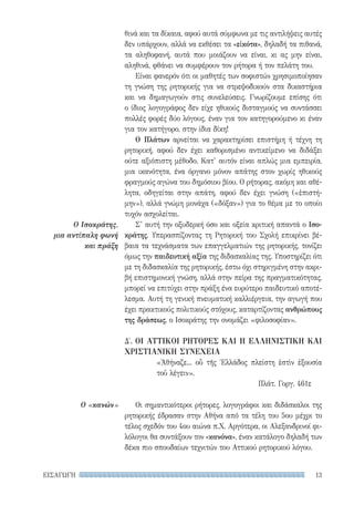 13ΕΙΣΑΓΩΓΗ
Ο Ισοκράτης,
μια αντίπαλη φωνή
και πράξη
Ο «κανών»
θινά και τα δίκαια, αφού αυτά σύμφωνα με τις αντιλήψεις αυτές
δεν υπάρχουν, αλλά να εκθέσει τα «εἰκότα», δηλαδή τα πιθανά,
τα αληθοφανή, αυτά που μοιάζουν να είναι, κι ας μην είναι,
αληθινά, φθάνει να συμφέρουν τον ρήτορα ή τον πελάτη του.
Είναι φανερόν ότι οι μαθητές των σοφιστών χρησιμοποίησαν
τη γνώση της ρητορικής για να στρεψοδικούν στα δικαστήρια
και να δημαγωγούν στις συνελεύσεις. Γνωρίζουμε επίσης ότι
ο ίδιος λογογράφος δεν είχε ηθικούς δισταγμούς να συντάσσει
πολλές φορές δύο λόγους, έναν για τον κατηγορούμενο κι έναν
για τον κατήγορο, στην ίδια δίκη!
Ο Πλάτων αρνείται να χαρακτηρίσει επιστήμη ή τέχνη τη
ρητορική, αφού δεν έχει καθορισμένο αντικείμενο να διδάξει
ούτε αξιόπιστη μέθοδο. Κατ’ αυτόν είναι απλώς μια εμπειρία,
μια ικανότητα, ένα όργανο μόνον απάτης στον χωρίς ηθικούς
φραγμούς αγώνα του δημόσιου βίου. Ο ρήτορας, ακόμη και αθέ-
λητα, οδηγείται στην απάτη, αφού δεν έχει γνώση («ἐπιστή-
μην»), αλλά γνώμη μονάχα («δόξαν») για το θέμα με το οποίο
τυχόν ασχολείται.
Σ’ αυτή την οξυδερκή όσο και οξεία κριτική απαντά ο Ισο-
κράτης. Υπερασπίζοντας τη Ρητορική του Σχολή επικρίνει βέ-
βαια τα τεχνάσματα των επαγγελματιών της ρητορικής, τονίζει
όμως την παιδευτική αξία της διδασκαλίας της. Υποστηρίζει ότι
με τη διδασκαλία της ρητορικής, έστω όχι στηριγμένη στην ακρι-
βή επιστημονική γνώση, αλλά στην πείρα της πραγματικότητας,
μπορεί να επιτύχει στην πράξη ένα ευρύτερο παιδευτικό αποτέ-
λεσμα. Αυτή τη γενική πνευματική καλλιέργεια, την αγωγή που
έχει πρακτικούς πολιτικούς στόχους, καταρτίζοντας ανθρώπους
της δράσεως, ο Ισοκράτης την ονομάζει «φιλοσοφίαν».
Δ′. ΟΙ ΑΤΤΙΚΟΙ ΡΗΤΟΡΕΣ ΚΑΙ Η ΕΛΛΗΝΙΣΤΙΚΗ ΚΑΙ
ΧΡΙΣΤΙΑΝΙΚΗ ΣΥΝΕΧΕΙΑ
«Ἀθήναζε... οὗ τῆς Ἑλλάδος πλείστη ἐστὶν ἐξουσία
τοῦ λέγειν».
Πλάτ. Γοργ. 461ε
Οι σημαντικότεροι ρήτορες, λογογράφοι και διδάσκαλοι της
ρητορικής έδρασαν στην Αθήνα από τα τέλη του 5ου μέχρι το
τέλος σχεδόν του 4ου αιώνα π.Χ. Αργότερα, οι Αλεξανδρινοί φι-
λόλογοι θα συντάξουν τον «κανόνα», έναν κατάλογο δηλαδή των
δέκα πιο σπουδαίων τεχνιτών του Αττικού ρητορικού λόγου.
22-0159_RHTORIKA KEIMENA.indb 13 3/5/14 5:12 PM
 