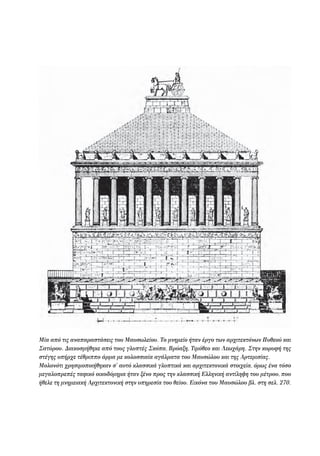Μία από τις αναπαραστάσεις του Μαυσωλείου. Το μνημείο ήταν έργο των αρχιτεκτόνων Πυθεού και
Σατύρου. Διακοσμήθηκε από τους γλυπτές Σκόπα, Βρύαξη, Τιμόθεο και Λεωχάρη. Στην κορυφή της
στέγης υπήρχε τέθριππο άρμα με κολοσσιαία αγάλματα του Μαυσώλου και της Αρτεμισίας.
Μολονότι χρησιμοποιήθηκαν σ' αυτό κλασσικά γλυπτικά και αρχιτεκτονικά στοιχεία, όμως ένα τόσο
μεγαλοπρεπές ταφικό οικοδόμημα ήταν ξένο προς την κλασσική Ελληνική αντίληψη του μέτρου, που
ήθελε τη μνημειακή Αρχιτεκτονική στην υπηρεσία του θείου. Εικόνα του Μαυσώλου βλ. στη σελ. 270.
22-0159_RHTORIKA KEIMENA.indb 139 3/5/14 5:12 PM
 