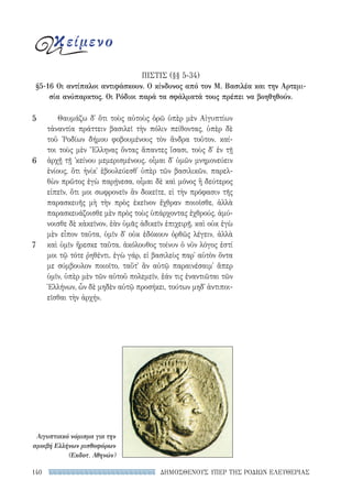 ΔΗΜΟΣΘΕΝΟΥΣ ΥΠΕΡ ΤΗΣ ΡΟΔΙΩΝ ΕΛΕΥΘΕΡΙΑΣ140
Θαυμάζω δ᾽ ὅτι τοὺς αὐτοὺς ὁρῶ ὑπὲρ μὲν Αἰγυπτίων
τἀναντία πράττειν βασιλεῖ τὴν πόλιν πείθοντας, ὑπὲρ δὲ
τοῦ ῾Ροδίων δήμου φοβουμένους τὸν ἄνδρα τοῦτον. καί-
τοι τοὺς μὲν Ἕλληνας ὄντας ἅπαντες ἴσασι, τοὺς δ᾽ ἐν τῇ
ἀρχῇ τῇ ᾽κείνου μεμερισμένους. οἶμαι δ᾽ ὑμῶν μνημονεύειν
ἐνίους, ὅτι ἡνίκ᾽ ἐβουλεύεσθ᾽ ὑπὲρ τῶν βασιλικῶν, παρελ-
θὼν πρῶτος ἐγὼ παρῄνεσα, οἶμαι δὲ καὶ μόνος ἢ δεύτερος
εἰπεῖν, ὅτι μοι σωφρονεῖν ἂν δοκεῖτε, εἰ τὴν πρόφασιν τῆς
παρασκευῆς μὴ τὴν πρὸς ἐκεῖνον ἔχθραν ποιοῖσθε, ἀλλὰ
παρασκευάζοισθε μὲν πρὸς τοὺς ὑπάρχοντας ἐχθρούς, ἀμύ-
νοισθε δὲ κἀκεῖνον, ἐὰν ὑμᾶς ἀδικεῖν ἐπιχειρῇ. καὶ οὐκ ἐγὼ
μὲν εἶπον ταῦτα, ὑμῖν δ᾽ οὐκ ἐδόκουν ὀρθῶς λέγειν, ἀλλὰ
καὶ ὑμῖν ἤρεσκε ταῦτα. ἀκόλουθος τοίνυν ὁ νῦν λόγος ἐστί
μοι τῷ τότε ῥηθέντι. ἐγὼ γάρ, εἰ βασιλεὺς παρ᾽ αὑτὸν ὄντα
με σύμβουλον ποιοῖτο, ταὔτ᾽ ἂν αὐτῷ παραινέσαιμ᾽ ἅπερ
ὑμῖν, ὑπὲρ μὲν τῶν αὑτοῦ πολεμεῖν, ἐάν τις ἐναντιῶται τῶν
Ἑλλήνων, ὧν δὲ μηδὲν αὐτῷ προσήκει, τούτων μηδ᾽ ἀντιποι-
εῖσθαι τὴν ἀρχήν.
5
6
7
ΠIΣΤΙΣ (§§ 5-34)
§5-16 Οι αντίπαλοι αντιφάσκουν. Ο κίνδυνος από τον Μ. Βασιλέα και την Αρτεμι-
σία ανύπαρκτος. Οι Ρόδιοι παρά τα σφάλματά τους πρέπει να βοηθηθούν.
κείμενο
Αιγυπτιακό νόμισμα για την
αμοιβή Ελλήνων μισθοφόρων
(Εκδοτ. Αθηνών)
22-0159_RHTORIKA KEIMENA.indb 140 3/5/14 5:12 PM
 