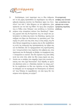 141ΔΗΜΟΣΘΕΝΟΥΣ ΥΠΕΡ ΤΗΣ ΡΟΔΙΩΝ ΕΛΕΥΘΕΡΙΑΣ
Εκπλήσσομαι, γιατί παρατηρώ πως οι ίδιοι άνθρωποι
απ' το ένα μέρος προσπαθούν να παρασύρουν την πόλη σε
εχθρικές ενέργειες εναντίον του Βασιλέως1
χάριν των Αιγυ-
πτίων2
, ενώ από τ' άλλο δείχνουν να τον φοβούνται, όταν
πρόκειται για τον λαό της Ρόδου3
. Κι όμως όλοι γνωρίζουν
πως οι Ρόδιοι είναι Έλληνες4
, ενώ αντιθέτως οι Αιγύπτιοι
ανήκουν στην επικράτεια εκείνου (του Βασιλέως)5
. Ασφα-
λώς μερικοί από σας θα θυμούνται πως τον καιρό που με-
λετούσατε τη στάση σας έναντι του Βασιλέως, πρώτος εγώ
ανέβηκα στο βήμα και διατύπωσα τις προτάσεις μου6
. Και
νομίζω ότι μόνον εγώ σας είπα, ίσως κι ένας ακόμη, πως θα
ήταν δείγμα σωφροσύνης εκ μέρους σας αν δεν προβάλλατε
ως αιτία της πολεμικής σας προπαρασκευής την έχθρα σας
για τον Βασιλέα, αλλ' αν προχωρούσατε στις προετοιμασίες
για ν' αντιμετωπίσετε τους παρόντες τότε εχθρούς και, στην
περίπτωση που θα δοκίμαζε να βλάψει τα συμφέροντά σας,
ν' αποκρούατε κι εκείνον7
. Και δεν εκρίνατε πως ήταν λάθος
αυτά που είπα τότε, αλλά την ίδια γνώμη είχατε και σεις.
Λοιπόν και οι απόψεις που εκφράζω τώρα είναι συνεπείς μ'
εκείνες που τότε είχα διατυπώσει8
. Εγώ δηλαδή, αν ήμουν
στη βασιλική αυλή κι ο Βασιλέας ζητούσε τη γνώμη μου9
,
θα τον συμβούλευα τα ίδια που προτείνω σε σας, δηλαδή
να πολεμάει για τα κυριαρχικά του δικαιώματα, αν κάποιοι
απ' τους Έλληνες τα αμφισβητούν, για όσα όμως δεν του
ανήκουν ούτε αξιώσεις να εγείρει10
.
Οι αντιφατικές
απόψεις των αντιπά-
λων, η συνέπεια του
ρήτορα και ο περι-
ορισμένος περσικός
κίνδυνος
5
6
7
μετάφραση
22-0159_RHTORIKA KEIMENA.indb 141 3/5/14 5:12 PM
 