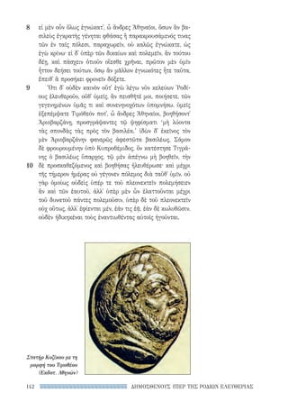 ΔΗΜΟΣΘΕΝΟΥΣ ΥΠΕΡ ΤΗΣ ΡΟΔΙΩΝ ΕΛΕΥΘΕΡΙΑΣ142
εἰ μὲν οὖν ὅλως ἐγνώκατ᾽, ὦ ἄνδρες Ἀθηναῖοι, ὅσων ἂν βα-
σιλεὺς ἐγκρατὴς γένηται φθάσας ἢ παρακρουσάμενός τινας
τῶν ἐν ταῖς πόλεσι, παραχωρεῖν, οὐ καλῶς ἐγνώκατε, ὡς
ἐγὼ κρίνω· εἰ δ᾽ ὑπὲρ τῶν δικαίων καὶ πολεμεῖν, ἂν τούτου
δέῃ, καὶ πάσχειν ὁτιοῦν οἴεσθε χρῆναι, πρῶτον μὲν ὑμῖν
ἧττον δεήσει τούτων, ὅσῳ ἂν μᾶλλον ἐγνωκότες ἦτε ταῦτα,
ἔπειθ᾽ ἃ προσήκει φρονεῖν δόξετε.
Ὅτι δ᾽ οὐδὲν καινὸν οὔτ᾽ ἐγὼ λέγω νῦν κελεύων ῾Ροδί-
ους ἐλευθεροῦν, οὔθ᾽ ὑμεῖς, ἂν πεισθῆτέ μοι, ποιήσετε, τῶν
γεγενημένων ὑμᾶς τι καὶ συνενηνοχότων ὑπομνήσω. ὑμεῖς
ἐξεπέμψατε Τιμόθεόν ποτ᾽, ὦ ἄνδρες Ἀθηναῖοι, βοηθήσοντ᾽
Ἀριοβαρζάνῃ, προσγράψαντες τῷ ψηφίσματι ‘μὴ λύοντα
τὰς σπονδὰς τὰς πρὸς τὸν βασιλέα.’ ἰδὼν δ᾽ ἐκεῖνος τὸν
μὲν Ἀριοβαρζάνην φανερῶς ἀφεστῶτα βασιλέως, Σάμον
δὲ φρουρουμένην ὑπὸ Κυπροθέμιδος, ὃν κατέστησε Τιγρά-
νης ὁ βασιλέως ὕπαρχος, τῷ μὲν ἀπέγνω μὴ βοηθεῖν, τὴν
δὲ προσκαθεζόμενος καὶ βοηθήσας ἠλευθέρωσε· καὶ μέχρι
τῆς τήμερον ἡμέρας οὐ γέγονεν πόλεμος διὰ ταῦθ᾽ ὑμῖν. οὐ
γὰρ ὁμοίως οὐδεὶς ὑπέρ τε τοῦ πλεονεκτεῖν πολεμήσειεν
ἂν καὶ τῶν ἑαυτοῦ, ἀλλ᾽ ὑπὲρ μὲν ὧν ἐλαττοῦνται μέχρι
τοῦ δυνατοῦ πάντες πολεμοῦσιν, ὑπὲρ δὲ τοῦ πλεονεκτεῖν
οὐχ οὕτως, ἀλλ᾽ ἐφίενται μέν, ἐάν τις ἐᾷ, ἐὰν δὲ κωλυθῶσιν,
οὐδὲν ἠδικηκέναι τοὺς ἐναντιωθέντας αὐτοῖς ἡγοῦνται.
8
9
10
Στατήρ Κυζίκου με τη
μορφή του Τιμοθέου
(Εκδοτ. Αθηνών)
22-0159_RHTORIKA KEIMENA.indb 142 3/5/14 5:12 PM
 
