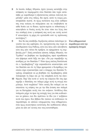 143ΔΗΜΟΣΘΕΝΟΥΣ ΥΠΕΡ ΤΗΣ ΡΟΔΙΩΝ ΕΛΕΥΘΕΡΙΑΣ
Ένα ενθαρρυντικό
παράδειγμα από την
πρόσφατη Ιστορία
Αν λοιπόν, άνδρες Αθηναίοι, έχετε γενικώς καταλήξει στην
απόφαση να παραχωρείτε στον Βασιλέα όσα τυχόν κατα-
λάβει με αιφνιδιασμό ή εξαπατώντας κάποια πολιτική πα-
ράταξη11
μέσα στις πόλεις, δεν έχετε, κατά τη γνώμη μου,
αποφασίσει σωστά. Αν όμως πιστεύετε πως είναι καθήκον
σας στην ανάγκη να πολεμήσετε και να υποβληθείτε σε
κάθε θυσία για το δίκαιο, πρώτα-πρώτα οι πιθανότητες ν'
απαιτηθούν οι θυσίες αυτές θα είναι τόσο πιο λίγες όσο
πιο σταθερή είναι η απόφασή σας αυτή και εκτός αυτού
θ' αποκτήσετε τη φήμη ότι εμπνέεσθε από τις πρέπουσες
αντιλήψεις12
.
Και θα σας αποδείξω, θυμίζοντας κάποια παλιότερα γε-
γονότα που σας ωφέλησαν, ότι, προτρέποντάς σας τώρα να
ελευθερώσετε τους Ροδίους, ούτε εγώ λέγω κάτι ασυνήθιστο
ούτε σεις κάτι τέτοιο θα πράξετε, αν εφαρμόσετε τις συμ-
βουλές μου13
. Εσείς εστείλατε κάποτε, άνδρες Αθηναίοι, τον
Τιμόθεο14
να βοηθήσει τον Αριοβαρζάνη, αφού προσθέσατε
στο ψήφισμα κατά λέξη τον όρο: «Να μην παραβιάζει τις
συνθήκες με τον Βασιλέα»15
. Όταν όμως εκείνος διαπίστωσε
ότι ο Αριοβαρζάνης16
είχε απροκάλυπτα αποστατήσει από
τον Βασιλέα και ότι τη Σάμο φρουρούσε ο Κυπρόθεμις τον
οποίον είχεν εγκαταστήσει εκεί ο ύπαρχος του Βασιλέα Τι-
γράνης, αποφάσισε να μη βοηθήσει τον Αριοβαρζάνη, αλλά
πολιόρκησε τη Σάμο και με την επέμβαση αυτή την ελευ-
θέρωσε. Παρ' όλα αυτά γι' αυτή την ενέργεια δεν σας έχει
κηρύξει ο Βασιλέας τον πόλεμο μέχρι αυτή τη στιγμή που
μιλούμε. Αυτό συμβαίνει17
διότι κανείς δεν πολεμά για να
επεκτείνει τις κτήσεις του με την ίδια ένταση που πολεμά
για να διατηρήσει αυτές που του ανήκουν. Αντιθέτως όλοι
πολεμούν μέχρι τα όρια της αντοχής τους για όσα κινδυνεύ-
ουν να χάσουν, ενώ δεν πράττουν το ίδιο για ν' αυξήσουν
αυτά που έχουν. Και βέβαια δεν παύουν να επιδιώκουν τα
περισσότερα, αν κάποιοι υποχωρώντας τους ενθαρρύνουν,
όταν όμως συναντήσουν αντίσταση, δεν αισθάνονται αδικη-
μένοι σε κάτι απ' αυτούς που τους αντιστάθηκαν.
8
9
10
22-0159_RHTORIKA KEIMENA.indb 143 3/5/14 5:12 PM
 