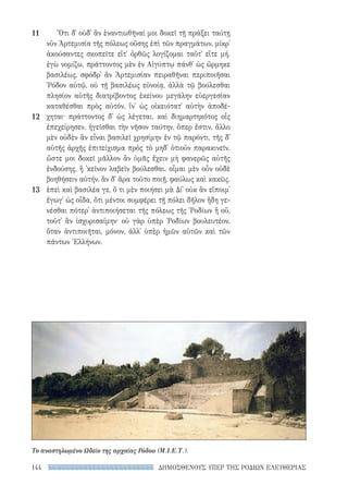 ΔΗΜΟΣΘΕΝΟΥΣ ΥΠΕΡ ΤΗΣ ΡΟΔΙΩΝ ΕΛΕΥΘΕΡΙΑΣ144
Ὅτι δ᾽ οὐδ᾽ ἂν ἐναντιωθῆναί μοι δοκεῖ τῇ πράξει ταύτῃ
νῦν Ἀρτεμισία τῆς πόλεως οὔσης ἐπὶ τῶν πραγμάτων, μίκρ᾽
ἀκούσαντες σκοπεῖτε εἴτ᾽ ὀρθῶς λογίζομαι ταῦτ᾽ εἴτε μή.
ἐγὼ νομίζω, πράττοντος μὲν ἐν Αἰγύπτῳ πάνθ᾽ ὡς ὥρμηκε
βασιλέως, σφόδρ᾽ ἂν Ἀρτεμισίαν πειραθῆναι περιποιῆσαι
῾Ρόδον αὐτῷ, οὐ τῇ βασιλέως εὐνοίᾳ, ἀλλὰ τῷ βούλεσθαι
πλησίον αὐτῆς διατρίβοντος ἐκείνου μεγάλην εὐεργεσίαν
καταθέσθαι πρὸς αὐτόν, ἵν᾽ ὡς οἰκειότατ᾽ αὐτὴν ἀποδέ-
χηται· πράττοντος δ᾽ ὡς λέγεται, καὶ διημαρτηκότος οἷς
ἐπεχείρησεν, ἡγεῖσθαι τὴν νῆσον ταύτην, ὅπερ ἔστιν, ἄλλο
μὲν οὐδὲν ἂν εἶναι βασιλεῖ χρησίμην ἐν τῷ παρόντι, τῆς δ᾽
αὑτῆς ἀρχῆς ἐπιτείχισμα πρὸς τὸ μηδ᾽ ὁτιοῦν παρακινεῖν.
ὥστε μοι δοκεῖ μᾶλλον ἂν ὑμᾶς ἔχειν μὴ φανερῶς αὐτῆς
ἐνδούσης, ἢ ᾽κεῖνον λαβεῖν βούλεσθαι. οἶμαι μὲν οὖν οὐδὲ
βοηθήσειν αὐτήν, ἂν δ᾽ ἄρα τοῦτο ποιῇ, φαύλως καὶ κακῶς.
ἐπεὶ καὶ βασιλέα γε, ὅ τι μὲν ποιήσει μὰ Δί᾽ οὐκ ἂν εἴποιμ᾽
ἔγωγ᾽ ὡς οἶδα, ὅτι μέντοι συμφέρει τῇ πόλει δῆλον ἤδη γε-
νέσθαι πότερ᾽ ἀντιποιήσεται τῆς πόλεως τῆς ῾Ροδίων ἢ οὔ,
τοῦτ᾽ ἂν ἰσχυρισαίμην· οὐ γὰρ ὑπὲρ ῾Ροδίων βουλευτέον,
ὅταν ἀντιποιῆται, μόνον, ἀλλ᾽ ὑπὲρ ἡμῶν αὐτῶν καὶ τῶν
πάντων Ἑλλήνων.
11
12
13
Το αναστηλωμένο Ωδείο της αρχαίας Ρόδου (Μ.Ι.Ε.Τ.).
22-0159_RHTORIKA KEIMENA.indb 144 3/5/14 5:12 PM
 