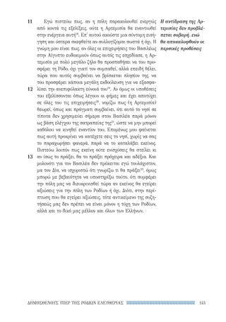 145ΔΗΜΟΣΘΕΝΟΥΣ ΥΠΕΡ ΤΗΣ ΡΟΔΙΩΝ ΕΛΕΥΘΕΡΙΑΣ
11
12
13
Εγώ πιστεύω πως, αν η πόλη παρακολουθεί ενεργώς
από κοντά τις εξελίξεις, ούτε η Αρτεμισία θα εναντιωθεί
στην ενέργεια αυτή18
. Επ' αυτού ακούστε μια σύντομη εισή-
γηση και ύστερα σκεφθείτε αν συλλογίζομαι σωστά ή όχι. Η
γνώμη μου είναι πως, αν όλες οι επιχειρήσεις του Βασιλέως
στην Αίγυπτο ευδοκιμούν όπως αυτός τις εσχεδίασε, η Αρ-
τεμισία με πολύ μεγάλο ζήλο θα προσπαθήσει να του προ-
σφέρει τη Ρόδο, όχι γιατί τον συμπαθεί, αλλά επειδή θέλει,
τώρα που αυτός συμβαίνει να βρίσκεται πλησίον της, να
του προσφέρει κάποια μεγάλη εκδούλευση για να εξασφα-
λίσει την ανεπιφύλακτη εύνοιά του19
. Αν όμως οι υποθέσεις
του εξελίσσονται όπως λέγουν οι φήμες και έχει αποτύχει
σε όλες του τις επιχειρήσεις20
, νομίζω πως (η Αρτεμισία)
θεωρεί, όπως και πράγματι συμβαίνει, ότι αυτό το νησί σε
τίποτα δεν χρησιμεύει σήμερα στον Βασιλέα παρά μόνον
ως βάση ελέγχου της σατραπείας της21
, ώστε να μην μπορεί
καθόλου να κινηθεί εναντίον του. Επομένως μου φαίνεται
πως αυτή προκρίνει να κατέχετε σεις το νησί, χωρίς να σας
το παραχωρήσει φανερά, παρά να το καταλάβει εκείνος.
Πιστεύω λοιπόν πως εκείνη ούτε ενισχύσεις θα στείλει κι
αν ίσως το πράξει, θα το πράξει πρόχειρα και αδέξια. Και
μολονότι για τον Βασιλέα δεν πρόκειται εγώ τουλάχιστον,
μα τον Δία, να ισχυριστώ ότι γνωρίζω τι θα πράξει22
, όμως
μπορώ με βεβαιότητα να υποστηρίξω τούτο, ότι συμφέρει
την πόλη μας να διευκρινισθεί τώρα αν εκείνος θα εγείρει
αξιώσεις για την πόλη των Ροδίων ή όχι. Διότι, στην περί-
πτωση που θα εγείρει αξιώσεις, τότε αντικείμενο της συζη-
τήσεώς μας δεν πρέπει να είναι μόνον η τύχη των Ροδίων,
αλλά και το δικό μας μέλλον και όλων των Ελλήνων.
Η αντίδραση της Αρ-
τεμισίας δεν προβλέ-
πεται σοβαρή, ενώ
θα αποκαλυφθούν οι
περσικές προθέσεις
22-0159_RHTORIKA KEIMENA.indb 145 3/5/14 5:12 PM
 
