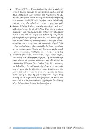 ΔΗΜΟΣΘΕΝΟΥΣ ΥΠΕΡ ΤΗΣ ΡΟΔΙΩΝ ΕΛΕΥΘΕΡΙΑΣ146
Οὐ μὴν οὐδ᾽ ἂν εἰ δι᾽ αὑτῶν εἶχον τὴν πόλιν οἱ νῦν ὄντες
ἐν αὐτῇ ῾Ρόδιοι, παρῄνεσ᾽ ἂν ὑμῖν τούτους ἑλέσθαι, οὐδ᾽ εἰ
πάνθ᾽ ὑπισχνοῦνθ᾽ ὑμῖν ποιήσειν. ὁρῶ γὰρ αὐτοὺς τὸ μὲν
πρῶτον, ὅπως καταλύσωσι τὸν δῆμον, προσλαβόντας τινὰς
τῶν πολιτῶν, ἐπειδὴ δὲ τοῦτ᾽ ἔπραξαν, πάλιν ἐκβαλόντας
τούτους· τοὺς οὖν μηδετέροις πιστῶς κεχρημένους οὐδ᾽
ἂν ὑμῖν βεβαίους ἡγοῦμαι γενέσθαι συμμάχους. καὶ ταῦτ᾽
οὐδεπώποτ᾽ εἶπον ἄν, εἰ τῷ ῾Ροδίων δήμῳ μόνον ἡγούμην
συμφέρειν· οὔτε γὰρ προξενῶ τῶν ἀνδρῶν οὔτ᾽ ἰδίᾳ ξένος
αὐτῶν οὐδείς ἐστί μοι. οὐ μὴν οὐδ᾽ εἰ ταῦτ᾽ ἀμφότερ᾽ ἦν, εἰ
μὴ συμφέρειν ὑμῖν ἡγούμην, εἶπον ἄν, ἐπεὶ ῾Ροδίοις γε, εἰ
οἷόν τε τοῦτ᾽ εἰπεῖν τῷ συναγορεύοντι τῇ σωτηρίᾳ αὐτῶν,
συγχαίρω τῶν γεγενημένων. τοῦ κομίσασθαι γὰρ τὰ ὑμέ-
τερ᾽ ὑμῖν φθονήσαντες τὴν ἑαυτῶν ἐλευθερίαν ἀπολωλέκα-
σι, καὶ παρὸν αὐτοῖς Ἕλλησι καὶ βελτίοσιν αὐτῶν [ὑμῖν]
ἐξ ἴσου συμμαχεῖν, βαρβάροις καὶ δούλοις, οὓς εἰς τὰς
ἀκροπόλεις παρεῖνται, δουλεύουσιν. ὀλίγου δὲ δέω λέγειν,
ἐὰν αὐτοῖς ὑμεῖς ἐθελήσητε βοηθῆσαι, ὡς καὶ συνενήνοχε
ταῦτ᾽ αὐτοῖς· εὖ μὲν γὰρ πράττοντες οὐκ οἶδ᾽ εἴ ποτ᾽ ἂν
εὖ φρονῆσαι ἠθέλησαν, ὄντες ῾Ρόδιοι, ἔργῳ δὲ πειραθέντες
καὶ διδαχθέντες ὅτι πολλῶν κακῶν ἡ ἄνοι᾽ αἰτία τοῖς πολ-
λοῖς γίγνεται, τάχ᾽ ἄν, εἰ τύχοιεν, σωφρονέστεροι πρὸς τὸν
λοιπὸν τοῦ χρόνου γένοιντο. τοῦτο δ᾽ οὐ μικρὰν ὠφέλειαν
αὐτοῖς ἡγοῦμαι. φημὶ δὴ χρῆναι πειρᾶσθαι σῴζειν τοὺς
ἄνδρας καὶ μὴ μνησικακεῖν, ἐνθυμουμένους ὅτι πολλὰ καὶ
ὑμεῖς ὑπὸ τῶν ἐπιβουλευσάντων ἐξηπάτησθε, ὧν οὐδενὸς
αὐτοὶ δοῦναι δίκην δίκαιον ἂν εἶναι φήσαιτε.
14
15
16
22-0159_RHTORIKA KEIMENA.indb 146 3/5/14 5:12 PM
 
