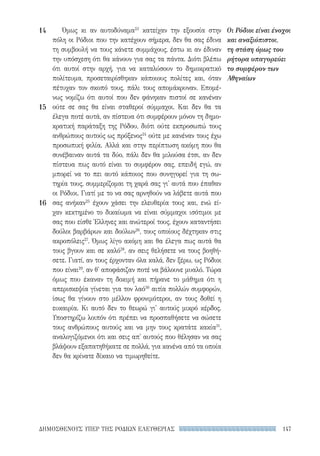 147ΔΗΜΟΣΘΕΝΟΥΣ ΥΠΕΡ ΤΗΣ ΡΟΔΙΩΝ ΕΛΕΥΘΕΡΙΑΣ
14
15
16
Οι Ρόδιοι είναι ένοχοι
και αναξιόπιστοι,
τη στάση όμως του
ρήτορα υπαγορεύει
το συμφέρον των
Αθηναίων
Όμως κι αν αυτοδύναμα23
κατείχαν την εξουσία στην
πόλη οι Ρόδιοι που την κατέχουν σήμερα, δεν θα σας έδινα
τη συμβουλή να τους κάνετε συμμάχους, έστω κι αν έδιναν
την υπόσχεση ότι θα κάνουν για σας τα πάντα. Διότι βλέπω
ότι αυτοί στην αρχή, για να καταλύσουν το δημοκρατικό
πολίτευμα, προσεταιρίσθηκαν κάποιους πολίτες και, όταν
πέτυχαν τον σκοπό τους, πάλι τους απομάκρυναν. Επομέ-
νως νομίζω ότι αυτοί που δεν φάνηκαν πιστοί σε κανέναν
ούτε σε σας θα είναι σταθεροί σύμμαχοι. Και δεν θα τα
έλεγα ποτέ αυτά, αν πίστευα ότι συμφέρουν μόνον τη δημο-
κρατική παράταξη της Ρόδου, διότι ούτε εκπροσωπώ τους
ανθρώπους αυτούς ως πρόξενος24
ούτε με κανέναν τους έχω
προσωπική φιλία. Αλλά και στην περίπτωση ακόμη που θα
συνέβαιναν αυτά τα δύο, πάλι δεν θα μιλούσα έτσι, αν δεν
πίστευα πως αυτό είναι το συμφέρον σας, επειδή εγώ, αν
μπορεί να το πει αυτό κάποιος που συνηγορεί για τη σω-
τηρία τους, συμμερίζομαι τη χαρά σας γι' αυτά που έπαθαν
οι Ρόδιοι. Γιατί με το να σας αρνηθούν να λάβετε αυτά που
σας ανήκαν25
έχουν χάσει την ελευθερία τους και, ενώ εί-
χαν κεκτημένο το δικαίωμα να είναι σύμμαχοι ισότιμοι με
σας που είσθε Έλληνες και ανώτεροί τους, έχουν καταντήσει
δούλοι βαρβάρων και δούλων26
, τους οποίους δέχτηκαν στις
ακροπόλεις27
. Όμως λίγο ακόμη και θα έλεγα πως αυτά θα
τους βγουν και σε καλό28
, αν σεις θελήσετε να τους βοηθή-
σετε. Γιατί, αν τους έρχονταν όλα καλά, δεν ξέρω, ως Ρόδιοι
που είναι29
, αν θ' αποφάσιζαν ποτέ να βάλουνε μυαλό. Τώρα
όμως που έκαναν τη δοκιμή και πήρανε το μάθημα ότι η
απερισκεψία γίνεται για τον λαό30
αιτία πολλών συμφορών,
ίσως θα γίνουν στο μέλλον φρονιμότεροι, αν τους δοθεί η
ευκαιρία. Κι αυτό δεν το θεωρώ γι' αυτούς μικρό κέρδος.
Υποστηρίζω λοιπόν ότι πρέπει να προσπαθήσετε να σώσετε
τους ανθρώπους αυτούς και να μην τους κρατάτε κακία31
,
αναλογιζόμενοι ότι και σεις απ' αυτούς που θέλησαν να σας
βλάψουν εξαπατηθήκατε σε πολλά, για κανένα από τα οποία
δεν θα κρίνατε δίκαιο να τιμωρηθείτε.
22-0159_RHTORIKA KEIMENA.indb 147 3/5/14 5:12 PM
 