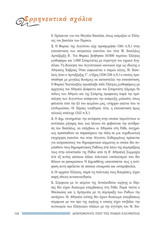 ΔΗΜΟΣΘΕΝΟΥΣ ΥΠΕΡ ΤΗΣ ΡΟΔΙΩΝ ΕΛΕΥΘΕΡΙΑΣ148
1. Πρόκειται για τον Μεγάλο Βασιλέα, όπως ονόμαζαν οι Έλλη-
νες τον βασιλέα των Περσών.
2. Ο Φαραώ της Αιγύπτου είχε προσχωρήσει (361 π.Χ.) στην
επανάσταση των σατραπών εναντίον του τότε Μ. Βασιλέως
Αρταξέρξη Β′. Τον Φαραώ βοήθησαν 10.000 περίπου Έλληνες
μισθοφόροι και 1.000 Σπαρτιάτες με στρατηγό τον γηραιό Αγη-
σίλαο. Τη διοίκηση του Αιγυπτιακού ναυτικού είχε ως ιδιώτης ο
Αθηναίος Χαβρίας. Όταν εκφωνείται ο παρών λόγος, Μ. Βασι-
λεύς ήταν ο Αρταξέρξης Γ′, ο Ώχος (358-338 π.Χ.) ο οποίος προ-
σπάθησε με μεγάλες δυνάμεις να καταστείλει την επανάσταση.
Ο Φαραώ Νεκτανεβώς προσέλαβε πάλι Έλληνες μισθοφόρους με
αρχηγούς τον Αθηναίο Διόφαντο και τον Σπαρτιάτη Λάμαχο. Οι
πόλεις των Αθηνών και της Σπάρτης προφανώς παρά την πρό-
σκληση των Αιγυπτίων απέφυγαν την ανάμειξη, μολονότι, όπως
φαίνεται από την §5 του κειμένου μας, υπήρχαν εκείνοι που το
επιθυμούσαν. Οι Πέρσες νικήθηκαν τότε, η επανάσταση όμως
τελικώς απέτυχε (343 π.Χ.).
3. Ο Δημ. επισημαίνει την αντίφαση στην οποίαν περιπίπτουν οι
αντίπαλοι ρήτορες που, ενώ λέγουν ότι φοβούνται την αντίδρα-
ση του Βασιλέως, αν επέμβουν οι Αθηναίοι στη Ρόδο, συγχρό-
νως προσπαθούν να παρασύρουν την πόλη σε μια τυχοδιωκτική
επιχείρηση εναντίον του στην Αίγυπτο. Ενδεχομένως πρόκειται
για εκπροσώπους του δημοκρατικού κόμματος οι οποίοι δεν συ-
μπαθούν τους δημοκρατικούς Ροδίους είτε λόγω της συμπράξεώς
τους στην αποστασία της Ρόδου από τη Β′ Αθηναϊκή Συμμαχία
είτε εξ αιτίας κάποιου άλλου πολιτικού υπολογισμού που δεν
θέλουν να φανερώσουν. Ο Δημοσθένης υπαινίσσεται πως η αντί-
φαση αυτή οφείλεται σε κάποια υποκρισία και υστεροβουλία.
4. Οι αρχαίοι Έλληνες, παρά τις πολιτικές τους διαιρέσεις, είχαν
σαφή εθνική αυτοσυνειδησία.
5. Σύμφωνα με το κείμενο της Ανταλκιδείου ειρήνης οι Πέρ-
σες δεν είχαν δικαίωμα επεμβάσεως στη Ρόδο. Παρά ταύτα ο
Μαύσωλος και η Αρτεμισία με τη σύμπραξη των Ροδίων την
κατέχουν. Οι Αθηναίοι επίσης δεν έχουν δικαίωμα επεμβάσεως
σύμφωνα με τον όρο της ειρήνης ο οποίος είχεν επιβάλει την
αυτονομία των Ελληνικών πόλεων με την εγγύηση του Μ. Βα-
ερμηνευτικά σχόλια
22-0159_RHTORIKA KEIMENA.indb 148 3/5/14 5:12 PM
 