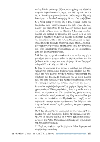 149ΔΗΜΟΣΘΕΝΟΥΣ ΥΠΕΡ ΤΗΣ ΡΟΔΙΩΝ ΕΛΕΥΘΕΡΙΑΣ
σιλέως. Πολύ περισσότερο βέβαια μια επέμβαση των Αθηναίων
υπέρ των Αιγυπτίων θα ήταν σαφής επιθετική ενέργεια εναντίον
του Μ. Βασιλέως στην επικράτεια του οποίου ανήκε η Αίγυπτος
(το κείμενο της Ανταλκιδείου ειρήνης βλ. στο τέλος του βιβλίου).
6. Ο λόγος αυτός τον οποίον εδώ ο Δημ. ονομάζει «ὑπὲρ τῶν
βασιλικῶν» είναι γνωστός σήμερα με τον τίτλο «Περὶ τῶν Συμ-
μοριῶν» και εκφωνήθηκε το 354 π.Χ., όταν κάποιοι πίεζαν για
την κήρυξη πολέμου κατά των Περσών. Ο Δημ. είχε τότε δια-
φωνήσει και πρότεινε τον εξοπλισμό της πόλεως, ώστε να είναι
έτοιμη σε περίπτωση πολέμου να αμυνθεί, αν Πέρσες ή Έλληνες
τον προκαλέσουν. Ήδη το 355 π.Χ. οι Αθηναίοι, παρά τις σημα-
ντικές επιτυχίες που είχε ο στρατηγός Χάρης στη Μ. Ασία πολε-
μώντας εναντίον βασιλικών στρατευμάτων υπέρ των σατραπών
που είχαν αποστατήσει, αναγκάστηκαν να τον ανακαλέσουν
μετά από βασιλικό τελεσίγραφο.
7. Ο Δημ. είχε προφανώς εκφράσει τότε το πνεύμα της φιλει-
ρηνικής σε γενικές γραμμές πολιτικής της παρατάξεως του Ευ-
βούλου η οποία επικράτησε στην Αθήνα μετά τον Συμμαχικό
πόλεμο (355 π.Χ.) μέχρι το 346 π.Χ.
8. Παρά τα όσα λέγει, είναι φανερή η μεταβολή της πολιτικής
γραμμής του ρήτορα, αφού προτείνει τώρα επέμβαση των Αθη-
ναίων στη Ρόδο, ενέργεια που είναι πιθανόν να προκαλέσει την
αντίδραση των Περσών. Η προσπάθειά του να φανεί συνεπής
προς όσα κατά το παρελθόν είχε προτείνει ίσως δηλώνει ότι έχει
γίνει στόχος επικρίσεων των παλαιών κομματικών του φίλων.
9. Δεν είναι παραδοξολόγημα· πολλές φορές οι Πέρσες βασιλείς
χρησιμοποίησαν Έλληνες συμβούλους, όπως π.χ. τον Ιστιαίο, τον
Ιππία, τον Δημάρατο κ.ά. Είναι συνηθισμένος τρόπος σκέψεως
να τοποθετείται κανείς υποθετικά στη θέση του αντιπάλου για
να εικάσει τις αντιδράσεις του. Η μέθοδος αυτή στηρίζεται στο
γεγονός ότι υπάρχει σημαντική πιθανότητα δύο άνθρωποι σκε-
πτόμενοι λογικά και υπό τις ίδιες συνθήκες να έχουν παρόμοιες
αντιδράσεις.
10. Ο Δημ. εξαγγέλλει για λογαριασμό του Μ. Βασιλέως (!) την
πολιτική τού «δεν διεκδικούμε τίποτε, δεν παραχωρούμε τίπο-
τε», για να δηλώσει εμμέσως ότι η Αθήνα έχει κάποια δικαιώ-
ματα επί της Ρόδου. Ουσιαστικώς επιδιώκει μιαν ανασύσταση
της Αθηναϊκής συμμαχίας.
11. Εμμέσως υποβάλλει την άποψη ότι οι Ρόδιοι δημοκρατικοί
υπήρξαν θύματα απάτης.
22-0159_RHTORIKA KEIMENA.indb 149 3/5/14 5:12 PM
 