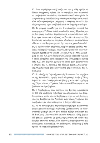 ΔΗΜΟΣΘΕΝΟΥΣ ΥΠΕΡ ΤΗΣ ΡΟΔΙΩΝ ΕΛΕΥΘΕΡΙΑΣ150
12. Στην παράγραφο αυτή τονίζει ότι, αν η πόλη πράξει το
δίκαιο, συγχρόνως πράττει και το συμφέρον, ενώ προσπαθεί
να υποβαθμίσει τον κίνδυνο των θυσιών που θ' απαιτηθούν. Οι
Αθηναίοι όμως είναι ιδαιτέρως ευαίσθητοι στο θέμα αυτό, αφού
είναι πολύ πρόσφατες οι υπέρογκες οικονομικές και άλλες θυ-
σίες στις οποίες είχαν υποβληθεί κατά τον Συμμαχικό πόλεμο.
13. Το ιστορικό παράδειγμα που θ' ακολουθήσει συνιστά ένα
επιχείρημα «ἐξ ἰδίων», αφού υπενθυμίζει στους Αθηναίους ότι
οι ίδιοι χωρίς συνέπειες έπραξαν κατά το παρελθόν κάτι ανά-
λογο προς αυτό που ο ρήτορας υποδεικνύει. Δεν υποστηρίζει
λοιπόν κάτι «καινόν» και επομένως αδοκίμαστο και επικίνδυνο,
αλλά κάτι που δοκιμάστηκε και έχει από τον χρόνο δικαιωθεί.
14. Ο Τιμόθεος ήταν στρατηγός, γιος του επίσης μεγάλου Αθη-
ναίου στρατηγού-ναυάρχου Κόνωνος. Η στρατιωτική του σταδι-
οδρομία άρχισε με την ίδρυση (378 π.Χ.) της Β′ Αθην. Συμμα-
χίας. Το 365 π.Χ. μετά δεκάμηνη πολιορκία κατέλαβε τη Σάμο
η οποία κατεχόταν κατά παράβαση της Ανταλκιδείου ειρήνης
(387 π.Χ.) από Περσική φρουρά την οποία είχεν εγκαταστήσει
ο ύπαρχος του Μ. Βασιλέως στα παράλια της Μ. Ασίας Τιγρά-
νης. Ο Κυπρόθεμις ήταν άρχοντας της Σάμου υποτελής του Μ.
Βασιλέως.
15. Η εκδίωξη της Περσικής φρουράς δεν συνιστούσε παραβία-
ση της Ανταλκιδείου ειρήνης, αφού σύμφωνα μ' αυτήν η Σάμος
έπρεπε να είναι ελεύθερη και ανεξάρτητη. Μετά την επιχείρηση
της Σάμου πάντως ο Τιμόθεος έπλευσε στον Ελλήσποντο, για να
βοηθήσει τον Αριοβαρζάνη.
16. Ο Αριοβαρζάνης ήταν σατράπης της Φρυγίας. Αποστάτησε
το 366 π.Χ. και ζήτησε τη βοήθεια των Αθηναίων και των Λακε-
δαιμονίων οι οποίοι και τον βοήθησαν με στρατιωτικές δυνάμεις
υπό τον Τιμόθεο και τον Αγησίλαο αντιστοίχως. Το κίνημα του
Αριοβαρζάνη εν τέλει απέτυχε και ο ίδιος εκτελέστηκε.
17. Με το συγκεκριμένο παράδειγμα-επιχείρημα συνάπτονται
γνώμες γενικού κύρους με τις οποίες ζητείται επίσης να δικαι-
ολογηθεί η άποψη ότι δεν είναι πιθανή σοβαρή αντίδραση του
Μ. Βασιλέως. Όλοι γνωρίζουν ότι όσοι πολεμούν «ὑπὲρ βωμῶν
καὶ ἑστιῶν» μάχονται με μεγαλύτερη ένταση απ' αυτόν που
διεξάγει επιθετικό πόλεμο, αλλά και ότι η υποχωρητικότητα του
αδικουμένου αποθρασύνει τον επιτιθέμενο. Επομένως η πόλη
πρέπει να δείξει αποφασιστικότητα.
22-0159_RHTORIKA KEIMENA.indb 150 3/5/14 5:12 PM
 