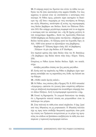 ΔΗΜΟΣΘΕΝΟΥΣ ΥΠΕΡ ΤΗΣ ΡΟΔΙΩΝ ΕΛΕΥΘΕΡΙΑΣ152
26. Η υπέροχη σκηνή του Χριστού που νίπτει τα πόδια των μα-
θητών του θα ήταν ακατανόητη στην αρχαία Ελλάδα. Για τους
αρχαίους το φυσικό είναι να υποτάσσεται ο κατώτερος στον
ανώτερο. Οι Ρόδιοι όμως, μολονότι είχαν κεκτημένο το δικαί-
ωμα της «ἐξ ἴσου» συμμαχίας με τους ανωτέρους σε δύναμη
και αίγλη Αθηναίους, κατάντησαν εξ αιτίας της συμπεριφοράς
τους δούλοι βαρβάρων και δούλων. Κατά τον Πλάτωνα (Πολι-
τεία 347c) δεν υπάρχει μεγαλύτερη συμφορά από το να άρχεται
ο ανώτερος από τον κατώτερό του: «τῆς δὲ ζημίας μεγίστη τὸ
ὑπὸ πονηροτέρου ἄρχεσθαι». Κατά τον Αριστοτέλη (Πολιτικά
1252b) βάρβαρος και δούλος φύσει ταυτίζονται: «Βάρβαρον καὶ
δοῦλον ταὐτὸν φύσει». Οι Έλληνες κατά τον Ευριπίδη (Ἰφιγ. ἐν
Αὐλ., 1400) είναι φυσικό να εξουσιάζουν τους βαρβάρους:
Βαρβάρων δ' Ἕλληνας ἄρχειν εἰκός, ἀλλ' οὐ βαρβάρους
..Ἑλλήνων· τὸ μὲν γὰρ δοῦλον, οἱ δ' ἐλεύθεροι.
Στο περσικό κράτος όλοι ήσαν δούλοι πλην του Μ. Βασιλέως:
«Τὰ βαρβάρων γὰρ δοῦλα πάντα πλὴν ἑνός» (Εὐριπ. Ἑλένη,
276).
Επομένως οι Ρόδιοι έγιναν δούλοι δούλων. Πρβλ. τον νεοελλ.
στίχο:
σκλάβος ραγιάδων έπεσες και ζεις ραγιάς ραγιάδων.
27. Εκτός από την ακρόπολη της Ρόδου οι βάρβαροι είχαν προ-
φανώς καταλάβει και τις ακροπόλεις στη Λίνδο, την Ιαλυσό και
την Κάμιρο.
28. «Οὐδὲν κακὸν ἀμιγὲς καλοῦ».
29. Οι Ρόδιοι, τους οποίους ήδη ο Όμηρος (Ἰλ. Β, 655) αποκαλεί
«ἀγερώχους», φαίνεται ότι γενικώς ήσαν υπερόπτες εκδηλώνο-
ντας με αλαζονική συμπεριφορά ένα συναίσθημα υπεροχής ένα-
ντι άλλων Ελλήνων. Αυτή τη συμπεριφορά ειρωνεύεται ο Δημ.
30. Εννοεί τη δημοκρατία. Το γνωμικό διατυπώνει την άποψη
ότι η δημοκρατία απαιτεί σύνεση και μετριοπάθεια· είναι το
πολίτευμα του μέτρου.
31. Στην πολιτική τα πάθη είναι κακοί σύμβουλοι. Ο Δημ. ζητεί
από τους Αθηναίους να μη μνησικακούν. Η Αθηναϊκή πολιτεία
είχε ως προς τούτο επιδείξει θαυμαστή ωριμότητα, όταν μετά
την πτώση των Τριάκοντα αντιμετώπισε με το μέτρο της αμνη-
στίας τον κίνδυνο να ξεσπάσουν ανεξέλεγκτα τα πάθη που συσ-
σώρευσε η τυραννική συμπεριφορά εκείνων.
22-0159_RHTORIKA KEIMENA.indb 152 3/5/14 5:12 PM
 