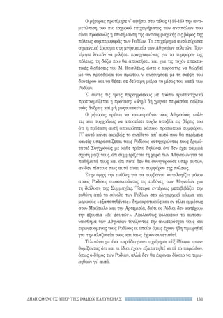 153ΔΗΜΟΣΘΕΝΟΥΣ ΥΠΕΡ ΤΗΣ ΡΟΔΙΩΝ ΕΛΕΥΘΕΡΙΑΣ
Ο ρήτορας προτίμησε ν' αφήσει στο τέλος (§14-16) την αντι-
μετώπιση του πιο ισχυρού επιχειρήματος των αντιπάλων που
είναι προφανώς η επισήμανση της αντισυμμαχικής εις βάρος της
πόλεως συμπεριφοράς των Ροδίων. Το επιχείρημα αυτό εύρισκε
σημαντικό έρεισμα στη μνησικακία των Αθηναίων πολιτών. Προ-
τίμησε λοιπόν να μιλήσει προηγουμένως για το συμφέρον της
πόλεως, τη δόξα που θα αποκτήσει, και για τις τυχόν επεκτα-
τικές διαθέσεις του Μ. Βασιλέως, ώστε ο ακροατής να θελχθεί
με την προσδοκία του πρώτου, ν' ανησυχήσει με τη σκέψη του
δευτέρου και να θέσει σε δεύτερη μοίρα το μίσος του κατά των
Ροδίων.
Σ' αυτές τις τρεις παραγράφους με τρόπο αριστοτεχνικό
προετοιμάζεται η πρόταση: «Φημὶ δὴ χρῆναι πειρᾶσθαι σῴζειν
τοὺς ἄνδρας καὶ μὴ μνησικακεῖν».
Ο ρήτορας πρέπει να καταπραΰνει τους Αθηναίους πολί-
τες και συγχρόνως να αποσείσει τυχόν υποψία εις βάρος του
ότι η πρόταση αυτή υποκρύπτει κάποιο προσωπικό συμφέρον.
Γι' αυτό κάνει ακριβώς το αντίθετο απ' αυτό που θα περίμενε
κανείς· υπερασπίζεται τους Ροδίους κατηγορώντας τους δριμύ-
τατα! Συγχρόνως με κάθε τρόπο δηλώνει ότι δεν έχει καμμιά
σχέση μαζί τους, ότι συμμερίζεται τη χαρά των Αθηναίων για τα
παθήματά τους και ότι ποτέ δεν θα συνηγορούσε υπέρ αυτών,
αν δεν πίστευε πως αυτό είναι το συμφέρον της πόλεως.
Στην αρχή την ευθύνη για τα συμβάντα καταλογίζει μόνον
στους Ροδίους αποσιωπώντας τις ευθύνες των Αθηναίων για
τη διάλυση της Συμμαχίας. Ύστερα εντέχνως μεταβιβάζει την
ευθύνη από το σύνολο των Ροδίων στο ολιγαρχικό κόμμα και
μερικούς «εξαπατηθέντες» δημοκρατικούς και εν τέλει εμμέσως
στον Μαύσωλο και την Αρτεμισία, διότι οι Ρόδιοι δεν κατέχουν
την εξουσία «δι' ἑαυτῶν». Ακολούθως κολακεύει το αυτοσυ-
ναίσθημα των Αθηναίων τονίζοντας την ανωτερότητά τους και
ειρωνευόμενος τους Ροδίους οι οποίοι όμως έχουν ήδη τιμωρηθεί
για την αλαζονεία τους και ίσως έχουν συνετισθεί.
Τελειώνει με ένα παράδειγμα-επιχείρημα «ἐξ ἰδίων», υπεν-
θυμίζοντας ότι και οι ίδιοι έχουν εξαπατηθεί κατά το παρελθόν,
όπως ο δήμος των Ροδίων, αλλά δεν θα έκριναν δίκαιο να τιμω-
ρηθούν γι' αυτό.
22-0159_RHTORIKA KEIMENA.indb 153 3/5/14 5:12 PM
 