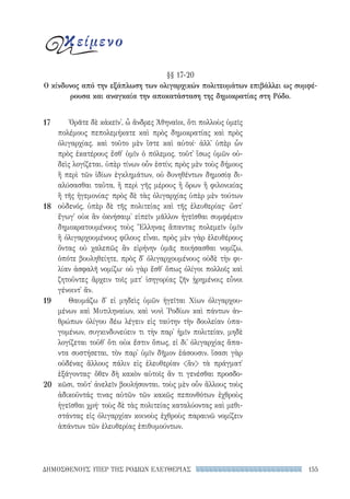 155ΔΗΜΟΣΘΕΝΟΥΣ ΥΠΕΡ ΤΗΣ ΡΟΔΙΩΝ ΕΛΕΥΘΕΡΙΑΣ
Ὁρᾶτε δὲ κἀκεῖν᾽, ὦ ἄνδρες Ἀθηναῖοι, ὅτι πολλοὺς ὑμεῖς
πολέμους πεπολεμήκατε καὶ πρὸς δημοκρατίας καὶ πρὸς
ὀλιγαρχίας. καὶ τοῦτο μὲν ἴστε καὶ αὐτοί· ἀλλ᾽ ὑπὲρ ὧν
πρὸς ἑκατέρους ἔσθ᾽ ὑμῖν ὁ πόλεμος, τοῦτ᾽ ἴσως ὑμῶν οὐ-
δεὶς λογίζεται. ὑπὲρ τίνων οὖν ἐστίν; πρὸς μὲν τοὺς δήμους
ἢ περὶ τῶν ἰδίων ἐγκλημάτων, οὐ δυνηθέντων δημοσίᾳ δι-
αλύσασθαι ταῦτα, ἢ περὶ γῆς μέρους ἢ ὅρων ἢ φιλονικίας
ἢ τῆς ἡγεμονίας· πρὸς δὲ τὰς ὀλιγαρχίας ὑπὲρ μὲν τούτων
οὐδενός, ὑπὲρ δὲ τῆς πολιτείας καὶ τῆς ἐλευθερίας· ὥστ᾽
ἔγωγ᾽ οὐκ ἂν ὀκνήσαιμ᾽ εἰπεῖν μᾶλλον ἡγεῖσθαι συμφέρειν
δημοκρατουμένους τοὺς Ἕλληνας ἅπαντας πολεμεῖν ὑμῖν
ἢ ὀλιγαρχουμένους φίλους εἶναι. πρὸς μὲν γὰρ ἐλευθέρους
ὄντας οὐ χαλεπῶς ἂν εἰρήνην ὑμᾶς ποιήσασθαι νομίζω,
ὁπότε βουληθείητε, πρὸς δ᾽ ὀλιγαρχουμένους οὐδὲ τὴν φι-
λίαν ἀσφαλῆ νομίζω· οὐ γὰρ ἔσθ᾽ ὅπως ὀλίγοι πολλοῖς καὶ
ζητοῦντες ἄρχειν τοῖς μετ᾽ ἰσηγορίας ζῆν ᾑρημένοις εὖνοι
γένοιντ᾽ ἄν.
Θαυμάζω δ᾽ εἰ μηδεὶς ὑμῶν ἡγεῖται Χίων ὀλιγαρχου-
μένων καὶ Μυτιληναίων, καὶ νυνὶ ῾Ροδίων καὶ πάντων ἀν-
θρώπων ὀλίγου δέω λέγειν εἰς ταύτην τὴν δουλείαν ὑπα-
γομένων, συγκινδυνεύειν τι τὴν παρ᾽ ἡμῖν πολιτείαν, μηδὲ
λογίζεται τοῦθ᾽ ὅτι οὐκ ἔστιν ὅπως, εἰ δι᾽ ὀλιγαρχίας ἅπα-
ντα συστήσεται, τὸν παρ᾽ ὑμῖν δῆμον ἐάσουσιν. ἴσασι γὰρ
οὐδένας ἄλλους πάλιν εἰς ἐλευθερίαν ἂν τὰ πράγματ᾽
ἐξάγοντας· ὅθεν δὴ κακὸν αὑτοῖς ἄν τι γενέσθαι προσδο-
κῶσι, τοῦτ᾽ ἀνελεῖν βουλήσονται. τοὺς μὲν οὖν ἄλλους τοὺς
ἀδικοῦντάς τινας αὐτῶν τῶν κακῶς πεπονθότων ἐχθροὺς
ἡγεῖσθαι χρή· τοὺς δὲ τὰς πολιτείας καταλύοντας καὶ μεθι-
στάντας εἰς ὀλιγαρχίαν κοινοὺς ἐχθροὺς παραινῶ νομίζειν
ἁπάντων τῶν ἐλευθερίας ἐπιθυμούντων.
17
18
19
20
§§ 17-20
Ο κίνδυνος από την εξάπλωση των ολιγαρχικών πολιτευμάτων επιβάλλει ως συμφέ-
ρουσα και αναγκαία την αποκατάσταση της δημοκρατίας στη Ρόδο.
κείμενο
22-0159_RHTORIKA KEIMENA.indb 155 3/5/14 5:12 PM
 
