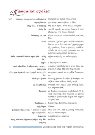 ΔΗΜΟΣΘΕΝΟΥΣ ΥΠΕΡ ΤΗΣ ΡΟΔΙΩΝ ΕΛΕΥΘΕΡΙΑΣ156
παρήχηση και σχήμα ετυμολογικό
η αντωνυμ. οριστική (σεις οι ίδιοι)
πλγ. ερωτ. πρότ., αντικ. του ρ. λογίζεται
εμπρόθ. προσδ. του αιτίου (αναγκ. ή τελ.)
αδιακρίτως (για ποιους λόγους)
αόριστ. επιμεριστ. αντων. (καθείς από τους
δύο)
το αντικ. (η πλάγ. ερωτ. πρότ.) επαναλαμ-
βάνεται με το δεικτικό τοῦτ' χάριν ρητορι-
κής εμφάσεως. Ίσως ο ρήτορας συνόδευε
τη λέξη με τη σχετική χειρονομία και τον
αντίστοιχο χρωματισμό της φωνής.
σχήμα υποφοράς και ανθυποφοράς
οι δημοκρατικές πόλεις
η πρόθεση περὶ δηλώνει το αίτιο, όπως και
η πρόθεση ὑπὲρ στην ίδια παράγραφο
κατηγορία, μομφή, καταγγελία, διαμαρτυ-
ρία
ιδιωτικής φύσεως διενέξεις ή διαφορές με-
ταξύ κάποιων πόλεων (δικές τους)
εννοείται τῶν δήμων (κατ' άλλους ὑμῶν,
τῶν Αθηναίων δηλ.)
με δημόσια συμφωνία, συμβιβασμό. Οι λ.
ἴδιος, δημόσιος, ἰδίᾳ, δημοσίᾳ ως ζεύγος
αντιθέτων εμφανίζονται συχνά στον αρχαίο
ελληνικό λόγο
διακανονίζω, διευθετώ, εξομαλύνω
σύνορα
όπως και στη Νέα Ελληνική, φιλονικία,
άμιλλα, ανταγωνισμός
η πρώτη αρχή, η αρχηγία
αντίθεση
§17	 πολλοὺς πολέμους πεπολεμήκατε
(ὑμεῖς) αὐτοί
ὑπὲρ ὧν... ὁ πόλεμος
ὑπὲρ ὧν
ἑκάτερος, -α, -ον
τοῦτ'
ὑπὲρ τίνων οὖν ἐστίν; πρὸς μὲν... πρὸς
δὲ...
δῆμοι
περὶ τῶν ἰδίων ἐγκλημάτων... περὶ...
ἡγεμονίας
ἔγκλημα (ἐγκαλῶ = κατηγορώ, καταγγέλ-
λω)
ἴδια ἐγκλήματα
οὐ δυνηθέντων
δημοσίᾳ
διαλύομαί τι
(γῆς) ὅροι
φιλονικία (φιλονικέω = αγαπώ τη νίκη,
την επικράτηση)
ἡγεμονία
πρὸς μὲν τοὺς δήμους-πρὸς δὲ τὰς ὀλι-
γαρχίας
γλωσσικά σχόλια
22-0159_RHTORIKA KEIMENA.indb 156 3/5/14 5:12 PM
 