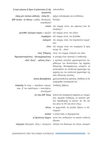 157ΔΗΜΟΣΘΕΝΟΥΣ ΥΠΕΡ ΤΗΣ ΡΟΔΙΩΝ ΕΛΕΥΘΕΡΙΑΣ
πολυσύνδετο
σχήμα επαναφοράς και αντιθέσεως
διστάζω
τελ. απρμφ. αντικ. του ρήματος (οὐκ ἂν
ὀκνήσαιμ')
ειδ. απρμφ. αντικ. του εἰπεῖν
ειδ. απρμφ. αντικ. του ἡγεῖσθαι
τελ. απρμφ. υποκ. του απροσώπου συμφέ-
ρειν
τελ. απρμφ. υποκ. του συμφέρειν, βʹ όρος
συγκρ. (ἤ... εἶναι)
υποκ. των απρμφ. πολεμεῖν και εἶναι
οι μετοχές είναι τροπικές ή υποθετικές
η πρόταση αποτελεί χαρακτηριστικό πα-
ράδειγμα των δυνατοτήτων της αρχαίας
Ελληνικής. Μεταφράζοντας μπορείτε να
κατανοήσετε τον συνθετικό χαρακτήρα της
αρχαίας και τον αναλυτικό χαρακτήρα της
νέας Ελληνικής γλώσσας
χρονικοϋποθετική πρόταση. Απόδοση το ἂν
ποιήσασθαι (ποιήσαισθε ἄν)
σταθερός, βέβαιος
ελλειπτική αναφορική έκφραση με επιρρη-
ματ. σημασία (οὐδαμῶς, με κανέναν τρό-
πο). Προσδιορίζει το γένοιντ' ἄν. Βλ. και
πιο κάτω (§ 19) οὐκ ἔστιν ὅπως.
το αρχοντολόϊ, τα μεγάλα τζάκια, οι ολι-
γαρχικοί
ο πολύς λαός, οι δημοκρατικοί
αυτοί που επιδιώκουν να ασκούν απόλυτη
εξουσία
ισότητα στο δικαίωμα του λόγου, ισονομία
ἢ περὶ μέρους ἢ ὅρων ἢ φιλονικίας ἢ τῆς
ἡγεμονίας
ὑπὲρ μὲν τούτων οὐδενός - ὑπὲρ δέ...
§18	ὀκνέω, -ῶ (ὄκνος = φόβος, δισταγμός,
απροθυμία)
εἰπεῖν
ἡγεῖσθαι (ἡγέομαι-οῦμαι = νομίζω)
συμφέρειν
πολεμεῖν
εἶναι
τοὺς Ἕλληνας
δημοκρατουμένους - ὀλιγαρχουμένους
«ὥστ' ἔγωγ'... φίλους εἶναι»
ὁπότε βουληθείητε
ἀσφαλής (α στερ. + σφαλῆναι, απρμφ.
αορ. βʹ του σφάλλομαι = σκοντάφτω,
κλονίζομαι)
οὐ γὰρ ἔσθ' ὅπως
ὀλίγοι
πολλοί
οἱ ζητοῦντες ἄρχειν
ἰσηγορία (ἰσηγορέω ἴσος + ἀγορεύω)
22-0159_RHTORIKA KEIMENA.indb 157 3/5/14 5:12 PM
 