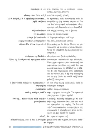 ΔΗΜΟΣΘΕΝΟΥΣ ΥΠΕΡ ΤΗΣ ΡΟΔΙΩΝ ΕΛΕΥΘΕΡΙΑΣ158
μτχ. παρακμ. του ρ. αἱρέομαι, -οῦμαι,
εκλέγω, προτιμώ, επιλέγω
ευνοϊκός, ευμενής, φιλικός
οι προτάσεις είναι αιτιολογικές από το
θαυμάζω ως ψυχ. πάθους σημαντικό. Για
τον ίδιο λόγο μπορεί να θεωρηθούν πλαγ.
ερωτηματικές (αντικείμενα του θαυμάζω)
ειδ. απρμφ. αντικείμ. του ρ. ἡγεῖται
υποκ. του συγκινδυνεύειν
το (δημοκρατικό) μας πολίτευμα
γεν. απόλ. εναντιωματ. μετοχές
λίγο ακόμη και θα έλεγα. Μπορεί να με-
ταφρασθεί με το επίρρ. σχεδόν. Επιδιορ-
θώνει την υπερβολή της φράσεως πάντων
ἀνθρώπων
οδηγούμαι στον ζυγό της δουλείας
επαναφέρω, αποκαθιστώ την ελευθερία.
Είναι χαρακτηριστική και εικονιστική των
πραγμάτων η αντίθεση της πρόθ. ὑπό του
ρ. ὑπάγομαι προς την ἐξ (έξω) του ρ. ἐξά-
γω. Η ὑπό παραπέμπει στην καταπίεση
και το σκοτάδι, ενώ η ἐξ στην ανάκαμψη
και το φως (πρβλ. το νεοελλ. (ε)ξελευτε-
ριά-(ε)ξελευτερώνω)
αν όλα στις πόλεις οργανωθούν κατά το
ολιγαρχικό σύστημα
μέλλων του ρ. συνίσταμαι
αόρ. επιμεριστ. αντωνυμία. Στο αρσενικό
γένος έχει και πληθυντ. αριθμό
η αναφορ. πρόταση εισάγεται με το ανα-
φορ. επίρρ. ὅθεν (από όπου, από εκεί που)
και προηγείται της κυρίας. Το δεικτικό
τοῦτ' ανακεφαλαιώνει το περιεχόμενο της
αναφορικής. Η σύνταξη αυτή είναι συνηθι-
σμένη και έχει σκοπό την έμφαση
δοτ. προσ. αντιχαριστική
βγάζω κάτι από τη μέση, καταλύω, κατα-
στρέφω
ᾑρημένος, -η, -ον
εὔνους, -ουν (εὖ + νοῦς)
§19	 θαυμάζω δ' εἰ μηδεὶς ὑμῶν ἡγεῖται...
μηδὲ λογίζεται
συγκινδυνεύειν
τὴν πολιτείαν
ἡ παρ' ἡμῖν πολιτεία
ὀλιγαρχουμένων, ὑπαγομένων
ὀλίγου δέω λέγειν (παρενθετ.)
ὑπάγομαι εἰς δουλείαν
ἐξάγω εἰς ἐλευθερίαν τὰ πράγματα πάλιν
εἰ ἅπαντα (τά πράγματα) συστήσεται δι'
ὀλιγαρχίας
συστήσεται
οὐδείς, οὐδεμία, οὐδέν
ὅθεν δὴ... προσδοκῶσι, τοῦτ' ἀνελεῖν
βουλήσονται
αὑτοῖς
ἀνελεῖν· απρμφ. αορ. βʹ του ρ. ἀναιρέω
-ῶ
22-0159_RHTORIKA KEIMENA.indb 158 3/5/14 5:12 PM
 