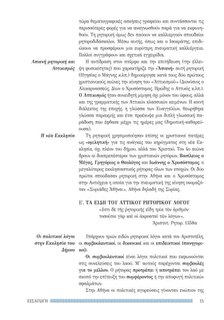 15ΕΙΣΑΓΩΓΗ
Ασιανή ρητορική και
Αττικισμός
Η νέα Εκκλησία
Οι πολιτικοί λόγοι
στην Εκκλησία του
Δήμου
τώρα θεματογραφικές ασκήσεις γραφείου και συντάσσονται τις
περισσότερες φορές για να αναγνωσθούν παρά για να εκφωνη-
θούν. Τη ρητορική όμως δεν παύουν να καλλιεργούν σπουδαίοι
ρητοροδιδάσκαλοι. Μέσω αυτής, όπως και ο Ισοκράτης, επιδι-
ώκουν να προσφέρουν μια ευρύτερη πνευματική καλλιέργεια.
Πολλοί συγγράφουν και σχετικά εγχειρίδια.
Η αντίδραση στον στόμφο και την επιτήδευση (την έλλει-
ψη φυσικότητας) που χαρακτήριζε την «Ἀσιανή» αυτή ρητορική
(Ηγησίας ο Μάγνης κ.λπ.) δημιούργησε κατά τους δύο πρώτους
χριστιανικούς αιώνες την κίνηση του «Ἀττικισμοῦ» (Διονύσιος ο
Αλικαρνασσεύς, Δίων ο Χρυσόστομος, Ηρώδης ο Αττικός κ.λπ.).
Ο Αττικισμός ήταν συνειδητή μίμηση όχι μόνον του ύφους, αλλά
και της γραμματικής των Αττικών κλασσικών κειμένων. Η κοινή
διάλεκτος της εποχής, η γλώσσα των Ευαγγελίων, θεωρήθηκε
γλώσσα παρακμής και έτσι προέκυψε μια διπλή γλωσσική πα-
ράδοση που έφθασε μέχρι τις ημέρες μας (δημοτική-καθαρεύ-
ουσα).
Τη ρητορική χρησιμοποίησαν επίσης οι χριστιανοί πατέρες
ως «ομιλητική» για τις ανάγκες του κηρύγματος στη νέα Εκ-
κλησία, όχι πλέον του δήμου, αλλά του Χριστού. Τον 4ο αιώνα
δρουν οι διαπρεπέστεροι των χριστιανών ρητόρων, Βασίλειος ο
Μέγας, Γρηγόριος ο Θεολόγος και Ιωάννης ο Χρυσόστομος, ο
μεγαλύτερος εκκλησιαστικός ρήτορας όλων των εποχών. Οι δύο
πρώτοι σπούδασαν ρητορική στην Αθήνα και ο Χρυσόστομος
στην Αντιόχεια η οποία για την πνευματική της κίνηση ονομαζό-
ταν «Συριάδες Ἀθῆναι», Αθήνα δηλαδή της Συρίας.
Ε′. ΤΑ ΕΙΔΗ TOΥ ΑΤΤΙΚΟΥ ΡΗΤΟΡΙΚΟΥ ΛΟΓΟΥ
«ἔστι δὲ τῆς ῥητορικῆς εἴδη τρία τὸν ἀριθμόν·
τοσοῦτοι γὰρ καὶ οἱ ἀκροαταὶ τῶν λόγων».
Ἀριστοτ. Ρητορ. 1358α
Υπάρχουν τριών ειδών ρητορικοί λόγοι κατά τον Αριστοτέλη,
οι συμβουλευτικοί, οι δικανικοί και οι επιδεικτικοί (πανηγυρι-
κοί).
Οι συμβουλευτικοί είναι λόγοι πολιτικοί που εκφωνούνται
στις συνελεύσεις του λαού. Μ’ αυτούς παρέχονται συμβουλές
για το μέλλον. Ο ρήτορας προτρέπει ή αποτρέπει τον λαό με
σκοπό την επίτευξη του συμφέροντος ή την αποφυγή πολιτικών
σφαλμάτων.
Στην Αθήνα οι πολιτικές αγορεύσεις γίνονταν ενώπιον της
22-0159_RHTORIKA KEIMENA.indb 15 3/5/14 5:12 PM
 