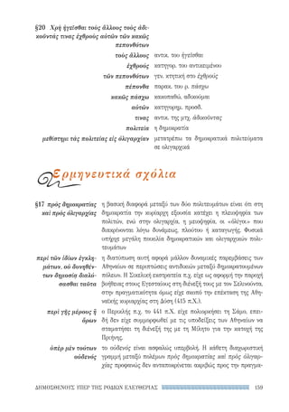 159ΔΗΜΟΣΘΕΝΟΥΣ ΥΠΕΡ ΤΗΣ ΡΟΔΙΩΝ ΕΛΕΥΘΕΡΙΑΣ
η βασική διαφορά μεταξύ των δύο πολιτευμάτων είναι ότι στη
δημοκρατία την κυρίαρχη εξουσία κατέχει η πλειοψηφία των
πολιτών, ενώ στην ολιγαρχία, η μειοψηφία, οι «ὀλίγοι» που
διακρίνονται λόγω δυνάμεως, πλούτου ή καταγωγής. Φυσικά
υπήρχε μεγάλη ποικιλία δημοκρατικών και ολιγαρχικών πολι-
τευμάτων
η διατύπωση αυτή αφορά μάλλον δυναμικές παρεμβάσεις των
Αθηναίων σε περιπτώσεις αντιδικιών μεταξύ δημοκρατουμένων
πόλεων. Η Σικελική εκστρατεία π.χ. είχε ως αφορμή την παροχή
βοήθειας στους Εγεσταίους στη διένεξή τους με τον Σελινούντα,
στην πραγματικότητα όμως είχε σκοπό την επέκταση της Αθη-
ναϊκής κυριαρχίας στη Δύση (415 π.Χ.).
ο Περικλής π.χ. το 441 π.Χ. είχε πολιορκήσει τη Σάμο, επει-
δή δεν είχε συμμορφωθεί με τις υποδείξεις των Αθηναίων να
σταματήσει τη διένεξή της με τη Μίλητο για την κατοχή της
Πριήνης.
το οὐδενός είναι ασφαλώς υπερβολή. Η κάθετη διαχωριστική
γραμμή μεταξύ πολέμων πρὸς δημοκρατίας καὶ πρὸς ὀλιγαρ-
χίας προφανώς δεν ανταποκρίνεται ακριβώς προς την πραγμα-
§17	 πρὸς δημοκρατίας
καὶ πρὸς ὀλιγαρχίας
περὶ τῶν ἰδίων ἐγκλη-
μάτων, οὐ δυνηθέν­
των δημοσίᾳ διαλύ­
σασθαι ταῦτα
περὶ γῆς μέρους ἢ
ὅρων
ὑπὲρ μὲν τούτων
οὐδενός
§20	 Χρὴ ἡγεῖσθαι τοὺς ἄλλους τοὺς ἀδι-
κοῦντάς τινας ἐχθροὺς αὐτῶν τῶν κακῶς
πεπονθότων
τοὺς ἄλλους
ἐχθρούς
τῶν πεπονθότων
πέπονθα
κακῶς πάσχω
αὐτῶν
τινας
πολιτεία
μεθίστημι τὰς πολιτείας εἰς ὀλιγαρχίαν
αντικ. του ἡγεῖσθαι
κατηγορ. του αντικειμένου
γεν. κτητική στο ἐχθρούς
παρακ. του ρ. πάσχω
κακοπαθώ, αδικούμαι
κατηγορημ. προσδ.
αντικ. της μτχ. ἀδικοῦντας
η δημοκρατία
μετατρέπω τα δημοκρατικά πολιτεύματα
σε ολιγαρχικά
ερμηνευτικά σχόλια
22-0159_RHTORIKA KEIMENA.indb 159 3/5/14 5:12 PM
 