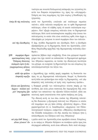 ΔΗΜΟΣΘΕΝΟΥΣ ΥΠΕΡ ΤΗΣ ΡΟΔΙΩΝ ΕΛΕΥΘΕΡΙΑΣ160
τικότητα και συνιστά διπλωματική απόκρυψη του γεγονότος ότι
αιτία των διαρκών συγκρούσεων π.χ. προς την «ολιγαρχική»
Σπάρτη και τους συμμάχους της ήταν κυρίως η διεκδίκηση της
ηγεμονίας.
κατά τον Αριστοτέλη «πολιτεία καὶ πολίτευμα σημαίνει
ταὐτόν», αλλά πολιτεία ονομάζεται και το ορθό δημοκρατικό
πολίτευμα, «ὅταν τὸ πλῆθος πρὸς τὸ κοινὸν πολιτεύηται συμ-
φέρον». Κατ' εξοχήν επομένως πολιτεία είναι το δημοκρατικό
πολίτευμα, διότι αυτό ανταποκρίνεται ακριβώς στην έννοια του
πολιτεύματος το οποίο τότε είναι απολύτως ορθό, όταν άρχει η
πλειοψηφία με γνώμονα το κοινό συμφέρον όλων των πολιτών.
Ο Δημ. συνδέει δημοκρατία και ελευθερία, διότι η ελευθερία
εξασφαλίζεται με τη δημοκρατία. Κατά τον Αριστοτέλη «ὑπό-
θεσις (θεμελιώδης αρχή δηλ.) τῆς δημοκρατικῆς πολιτείας ἐλευ-
θερία».
πρόκειται βέβαια περί υπερβολής. Είναι ένα ρητορικό πυροτέ-
χνημα που έχει σκοπό να κολακεύσει το δημοκρατικό φρόνημα
των Αθηναίων ακροατών, να τονίσει την ιδεολογική ταυτότητα
του ρήτορα, να ενισχύσει τη δημοτικότητά του και επομένως την
αποτελεσματικότητα του λόγου του.
ο Δημοσθένης έχει πολλές φορές εκφράσει τη δυσπιστία του
προς τα μη δημοκρατικά πολιτεύματα, θεωρεί τη δυσπιστία
αυτή όπλο και φυλακτήριο που σώζει τις δημοκρατίες, «οὐ γὰρ
ἀσφαλεῖς ταῖς πολιτείαις αἱ πρὸς τοὺς τυράννους ὁμιλίαι».
η διαφορά μεταξύ των πολιτευμάτων γίνεται σαφής με την
αντίθεση. Δεν είναι μόνον ποσοτική, δεν περιορίζεται δηλ. στον
αριθμό των ασκούντων την εξουσία (ὀλίγοι-πολλοί), αλλά και
ποιοτική, αφού επεκτείνεται στον τρόπο σκέψεως και ζωής.
Την ιδανική αυτή, εκ των έσω, εικόνα της Αθηναϊκής πολιτεί-
ας δεν δικαιώνει η εξωτερική πολιτική των Αθηναίων οι οποίοι
επί συμμάχων και μη ήσαν επίσης «ζητοῦντες ἄρχειν». Είναι
χαρακτηριστικό ότι οι Λακεδαιμόνιοι «ἀρχόμενοι τοῦ (Πελο-
ποννησιακού) πολέμου» εκήρυτταν «Ἀθηναίους ἐλευθεροῦντες
τὴν Ἑλλάδα πολεμήσειν» ότι δηλ. σκοπός του πολέμου ήταν η
απελευθέρωση των Ελλήνων από τους Αθηναίους!
η φιλία κατά τον Αριστοτέλη είναι αμοιβαία εύνοια. Επομένως,
κι αν ακόμη οι Αθηναίοι θελήσουν να συνάψουν φιλία προς ένα
ολιγαρχικό καθεστώς, αυτό είναι αδύνατο, διότι ποτέ ολιγαρχι-
ὑπὲρ δὲ τῆς πολιτείας
καὶ τῆς ἐλευθερίας
§18	 συμφέρει δη­μο-
κρα­του­μένους τοὺς
Ἕλληνας ἅπαντας
πο­λεμεῖν ὑμῖν ἢ ὀλι-
γαρχουμένους φίλους
εἶναι
οὐδὲ τὴν φιλίαν
ἀσφαλῆ νομίζω
ὀλίγοι καὶ ζητοῦντες
ἄρχειν - πολλοὶ καὶ
μετ' ἰσηγορίας ζῆν
ᾑρημένοι
οὐ γὰρ ἔσθ' ὅπως...
εὖνοι γένοιντ' ἄν
22-0159_RHTORIKA KEIMENA.indb 160 3/5/14 5:12 PM
 