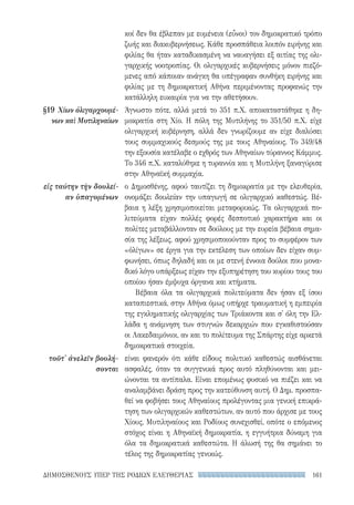 161ΔΗΜΟΣΘΕΝΟΥΣ ΥΠΕΡ ΤΗΣ ΡΟΔΙΩΝ ΕΛΕΥΘΕΡΙΑΣ
κοί δεν θα έβλεπαν με ευμένεια (εὖνοι) τον δημοκρατικό τρόπο
ζωής και διακυβερνήσεως. Κάθε προσπάθεια λοιπόν ειρήνης και
φιλίας θα ήταν καταδικασμένη να ναυαγήσει εξ αιτίας της ολι-
γαρχικής νοοτροπίας. Οι ολιγαρχικές κυβερνήσεις μόνον πιεζό-
μενες από κάποιαν ανάγκη θα υπέγραφαν συνθήκη ειρήνης και
φιλίας με τη δημοκρατική Αθήνα περιμένοντας προφανώς την
κατάλληλη ευκαιρία για να την αθετήσουν.
Άγνωστο πότε, αλλά μετά το 351 π.Χ. αποκαταστάθηκε η δη-
μοκρατία στη Χίο. Η πόλη της Μυτιλήνης το 351/50 π.Χ. είχε
ολιγαρχική κυβέρνηση, αλλά δεν γνωρίζουμε αν είχε διαλύσει
τους συμμαχικούς δεσμούς της με τους Αθηναίους. Το 349/48
την εξουσία κατέλαβε ο εχθρός των Αθηναίων τύραννος Κάμμυς.
Το 346 π.Χ. καταλύθηκε η τυραννία και η Μυτιλήνη ξαναγύρισε
στην Αθηναϊκή συμμαχία.
ο Δημοσθένης, αφού ταυτίζει τη δημοκρατία με την ελευθερία,
ονομάζει δουλείαν την υπαγωγή σε ολιγαρχικό καθεστώς. Βέ-
βαια η λέξη χρησιμοποιείται μεταφορικώς. Τα ολιγαρχικά πο-
λιτεύματα είχαν πολλές φορές δεσποτικό χαρακτήρα και οι
πολίτες μεταβάλλονταν σε δούλους με την ευρεία βέβαια σημα-
σία της λέξεως, αφού χρησιμοποιούνταν προς το συμφέρον των
«ὀλίγων» σε έργα για την εκτέλεση των οποίων δεν είχαν συμ-
φωνήσει, όπως δηλαδή και οι με στενή έννοια δούλοι που μονα-
δικό λόγο υπάρξεως είχαν την εξυπηρέτηση του κυρίου τους του
οποίου ήσαν έμψυχα όργανα και κτήματα.
Βέβαια όλα τα ολιγαρχικά πολιτεύματα δεν ήσαν εξ ίσου
καταπιεστικά, στην Αθήνα όμως υπήρχε τραυματική η εμπειρία
της εγκληματικής ολιγαρχίας των Τριάκοντα και σ' όλη την Ελ-
λάδα η ανάμνηση των στυγνών δεκαρχιών που εγκαθιστούσαν
οι Λακεδαιμόνιοι, αν και το πολίτευμα της Σπάρτης είχε αρκετά
δημοκρατικά στοιχεία.
είναι φανερόν ότι κάθε είδους πολιτικό καθεστώς αισθάνεται
ασφαλές, όταν τα συγγενικά προς αυτό πληθύνονται και μει-
ώνονται τα αντίπαλα. Είναι επομένως φυσικό να πιέζει και να
αναλαμβάνει δράση προς την κατεύθυνση αυτή. Ο Δημ. προσπα-
θεί να φοβήσει τους Αθηναίους προλέγοντας μια γενική επικρά-
τηση των ολιγαρχικών καθεστώτων, αν αυτό που άρχισε με τους
Χίους, Μυτιληναίους και Ροδίους συνεχισθεί, οπότε ο επόμενος
στόχος είναι η Αθηναϊκή δημοκρατία, η εγγυήτρια δύναμη για
όλα τα δημοκρατικά καθεστώτα. Η άλωσή της θα σημάνει το
τέλος της δημοκρατίας γενικώς.
§19 	Χίων ὀλιγαρχουμέ-
νων καὶ Μυτιληναίων
εἰς ταύτην τὴν δουλεί-
αν ὑπαγομένων
τοῦτ' ἀνελεῖν βουλή-
σονται
22-0159_RHTORIKA KEIMENA.indb 161 3/5/14 5:12 PM
 