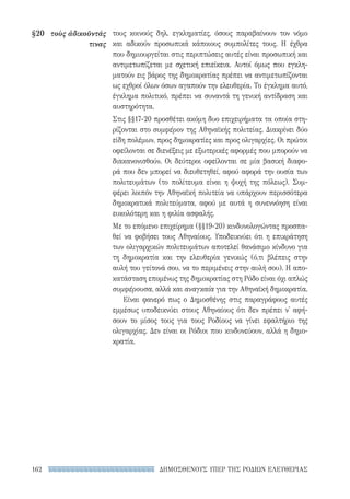 ΔΗΜΟΣΘΕΝΟΥΣ ΥΠΕΡ ΤΗΣ ΡΟΔΙΩΝ ΕΛΕΥΘΕΡΙΑΣ162
τους κοινούς δηλ. εγκληματίες, όσους παραβαίνουν τον νόμο
και αδικούν προσωπικά κάποιους συμπολίτες τους. Η έχθρα
που δημιουργείται στις περιπτώσεις αυτές είναι προσωπική και
αντιμετωπίζεται με σχετική επιείκεια. Αυτοί όμως που εγκλη-
ματούν εις βάρος της δημοκρατίας πρέπει να αντιμετωπίζονται
ως εχθροί όλων όσων αγαπούν την ελευθερία. Το έγκλημα αυτό,
έγκλημα πολιτικό, πρέπει να συναντά τη γενική αντίδραση και
αυστηρότητα.
Στις §§17-20 προσθέτει ακόμη δυο επιχειρήματα τα οποία στη-
ρίζονται στο συμφέρον της Αθηναϊκής πολιτείας. Διακρίνει δύο
είδη πολέμων, προς δημοκρατίες και προς ολιγαρχίες. Οι πρώτοι
οφείλονται σε διενέξεις με εξωτερικές αφορμές που μπορούν να
διακανονισθούν. Οι δεύτεροι οφείλονται σε μία βασική διαφο-
ρά που δεν μπορεί να διευθετηθεί, αφού αφορά την ουσία των
πολιτευμάτων (το πολίτευμα είναι η ψυχή της πόλεως). Συμ-
φέρει λοιπόν την Αθηναϊκή πολιτεία να υπάρχουν περισσότερα
δημοκρατικά πολιτεύματα, αφού με αυτά η συνεννόηση είναι
ευκολότερη και η φιλία ασφαλής.
Με το επόμενο επιχείρημα (§§19-20) κινδυνολογώντας προσπα-
θεί να φοβήσει τους Αθηναίους. Υποδεικνύει ότι η επικράτηση
των ολιγαρχικών πολιτευμάτων αποτελεί θανάσιμο κίνδυνο για
τη δημοκρατία και την ελευθερία γενικώς (ό,τι βλέπεις στην
αυλή του γείτονά σου, να το περιμένεις στην αυλή σου). Η απο-
κατάσταση επομένως της δημοκρατίας στη Ρόδο είναι όχι απλώς
συμφέρουσα, αλλά και αναγκαία για την Αθηναϊκή δημοκρατία.
Είναι φανερό πως ο Δημοσθένης στις παραγράφους αυτές
εμμέσως υποδεικνύει στους Αθηναίους ότι δεν πρέπει ν' αφή-
σουν το μίσος τους για τους Ροδίους να γίνει εφαλτήριο της
ολιγαρχίας. Δεν είναι οι Ρόδιοι που κινδυνεύουν, αλλά η δημο-
κρατία.
§20	 τοὺς ἀδικοῦντάς
τινας
22-0159_RHTORIKA KEIMENA.indb 162 3/5/14 5:12 PM
 