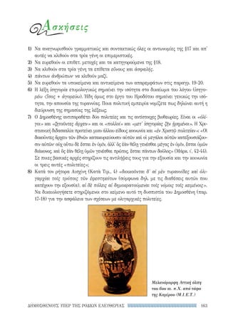 163ΔΗΜΟΣΘΕΝΟΥΣ ΥΠΕΡ ΤΗΣ ΡΟΔΙΩΝ ΕΛΕΥΘΕΡΙΑΣ
Ασκήσεις
1)	 Να αναγνωρισθούν γραμματικώς και συντακτικώς όλες οι αντωνυμίες της §17 και απ'
αυτές να κλιθούν στα τρία γένη οι επιμεριστικές.
2)	 Να ευρεθούν οι επιθετ. μετοχές και τα κατηγορούμενα της §18.
3)	 Να κλιθούν στα τρία γένη τα επίθετα εὔνους και ἀσφαλής.
4)	 πάντων ἀνθρώπων· να κλιθούν μαζί.
5)	 Να ευρεθούν τα υποκείμενα και αντικείμενα των απαρεμφάτων στις παραγρ. 19-20.
6)	 Η λέξη ἰσηγορία ετυμολογικώς σημαίνει την ισότητα στο δικαίωμα του λόγου (ἰσηγο-
ρέω ἴσος + ἀγορεύω). Ήδη όμως στο έργο του Ηροδότου σημαίνει γενικώς την ισό-
τητα, την απουσία της τυραννίας. Ποια πολιτική εμπειρία νομίζετε πως δηλώνει αυτή η
διεύρυνση της σημασίας της λέξεως;
7)	 Ο Δημοσθένης αντιπαραθέτει δύο πολιτείες και τις αντίστοιχες βιοθεωρίες. Είναι οι «ὀλί-
γοι» και «ζητοῦντες ἄρχειν» και οι «πολλοί» και «μετ' ἰσηγορίας ζῆν ᾑρημένοι». Η Χρι-
στιανική διδασκαλία προτείνει μιαν άλλου είδους κοινωνία και «ἐν Χριστῷ πολιτείαν»: «Οἱ
δοκοῦντες ἄρχειν τῶν ἐθνῶν κατακυριεύουσιν αὐτῶν καὶ οἱ μεγάλοι αὐτῶν κατεξουσιάζου-
σιν αὐτῶν· οὐχ οὕτω δὲ ἔσται ἐν ὑμῖν, ἀλλ' ὃς ἐὰν θέλῃ γενέσθαι μέγας ἐν ὑμῖν, ἔσται ὑμῶν
διάκονος, καὶ ὃς ἐὰν θέλῃ ὑμῶν γενέσθαι πρῶτος, ἔσται πάντων δοῦλος» (Μάρκ. ι′, 42-44).
Σε ποιες βασικές αρχές στηρίζουν τις αντιλήψεις τους για την εξουσία και την κοινωνία
οι τρεις αυτές «πολιτείες»;
8)	 Κατά τον ρήτορα Αισχίνη (Κατὰ Τιμ., 4) «διοικοῦνται δ' αἱ μὲν τυραννίδες καὶ ὀλι-
γαρχίαι τοῖς τρόποις τῶν ἐφεστηκότων (σύμφωνα δηλ. με τις διαθέσεις αυτών που
κατέχουν την εξουσία), αἱ δὲ πόλεις αἱ δημοκρατούμεναι τοῖς νόμοις τοῖς κειμένοις».
Να δικαιολογήσετε στηριζόμενοι στο κείμενο αυτό τη δυσπιστία του Δημοσθένη (παρ.
17-18) για την ασφάλεια των σχέσεων με ολιγαρχικές πολιτείες.
Μελανόμορφη Αττική όλπη
του 6ου αι. π.Χ. από τάφο
της Καμίρου (Μ.I.E.Τ.)
22-0159_RHTORIKA KEIMENA.indb 163 3/5/14 5:12 PM
 