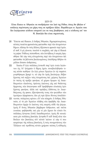 ΔΗΜΟΣΘΕΝΟΥΣ ΥΠΕΡ ΤΗΣ ΡΟΔΙΩΝ ΕΛΕΥΘΕΡΙΑΣ164
Ἔπειτα καὶ δίκαιον, ὦ ἄνδρες Ἀθηναῖοι, δημοκρατουμένους
αὐτοὺς τοιαῦτα φρονοῦντας φαίνεσθαι περὶ τῶν ἀτυχούντων
δήμων, οἷάπερ ἂν τοὺς ἄλλους ἀξιώσαιτε φρονεῖν περὶ ὑμῶν,
εἴ ποθ᾽, ὃ μὴ γένοιτο, τοιοῦτό τι συμβαίη. καὶ γὰρ εἰ δίκαιά
τις φήσει ῾Ροδίους πεπονθέναι, οὐκ ἐπιτήδειος ὁ καιρὸς ἐφη-
σθῆναι· δεῖ γὰρ τοὺς εὐτυχοῦντας περὶ τῶν ἀτυχούντων ἀεὶ
φαίνεσθαι τὰ βέλτιστα βουλευομένους, ἐπειδήπερ ἄδηλον τὸ
μέλλον ἅπασιν ἀνθρώποις.
Ἀκούω δ᾽ ἐγὼ πολλάκις ἐνταυθὶ παρ᾽ ὑμῖν τινῶν λεγόν­
των ὡς, ὅτ᾽ ἠτύχησεν ὁ δῆμος ἡμῶν, συνεβουλήθησάν τι-
νες αὐτὸν σωθῆναι· ὧν ἐγὼ μόνων Ἀργείων ἐν τῷ παρόντι
μνησθήσομαι βραχύ τι. οὐ γὰρ ἂν ὑμᾶς βουλοίμην, δόξαν
ἔχοντας τοῦ σῴζειν τοὺς ἀτυχοῦντας ἀεί, χείρους Ἀργείων
ἐν ταύτῃ τῇ πράξει φανῆναι, οἳ χώραν ὅμορον τῇ Λακε-
δαιμονίων οἰκοῦντες, ὁρῶντες ἐκείνους γῆς καὶ θαλάττης
ἄρχοντας, οὐκ ἀπώκνησαν οὐδ᾽ ἐφοβήθησαν εὐνοϊκῶς ὑμῖν
ἔχοντες φανῆναι, ἀλλὰ καὶ πρέσβεις ἐλθόντας ἐκ Λακε-
δαίμονος, ὥς φασιν, ἐξαιτήσοντάς τινας τῶν φυγάδων τῶν
ὑμετέρων ἐψηφίσαντο, ἐὰν μὴ πρὸ ἡλίου δύντος ἀπαλλάτ-
τωνται, πολεμίους κρίνειν. εἶτ᾽ οὐκ αἰσχρόν, ὦ ἄνδρες Ἀθη-
ναῖοι, εἰ τὸ μὲν Ἀργείων πλῆθος οὐκ ἐφοβήθη τὴν Λακε-
δαιμονίων ἀρχὴν ἐν ἐκείνοις τοῖς καιροῖς οὐδὲ τὴν ῥώμην,
ὑμεῖς δ᾽ ὄντες Ἀθηναῖοι βάρβαρον ἄνθρωπον, καὶ ταῦτα
γυναῖκα, φοβήσεσθε; καὶ μὴν οἱ μὲν ἔχοιεν ἂν εἰπεῖν ὅτι
πολλάκις ἥττηνται [ὑπὸ] Λακεδαιμονίων, ὑμεῖς δὲ νενική-
κατε μὲν πολλάκις βασιλέα, ἥττησθε δ᾽ οὐδ᾽ ἅπαξ οὔτε τῶν
δούλων τῶν βασιλέως οὔτ᾽ αὐτοῦ ᾽κείνου· εἰ γάρ τί που
κεκράτηκε τῆς πόλεως βασιλεύς, ἢ τοὺς πονηροτάτους τῶν
Ἑλλήνων καὶ προδότας αὐτῶν χρήμασι πείσας ἢ οὐδαμῶς
21
22
23
κείμενο
§§21-24
Είναι δίκαιο οι Αθηναίοι να συνδράμουν τον λαό της Ρόδου, όπως θα ήθελαν σ'
ανάλογη περίπτωση για χάρη τους να πράξουν άλλοι. Παράδειγμα οι Αργείοι που
δεν λογάριασαν κίνδυνο υπαρκτό για να τους βοηθήσουν, ενώ ο κίνδυνος απ' τον
Μ. Βασιλέα δεν είναι σημαντικός.
22-0159_RHTORIKA KEIMENA.indb 164 3/5/14 5:12 PM
 