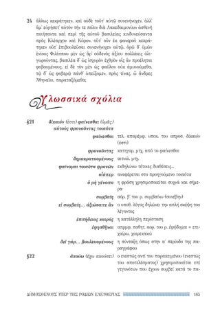 165ΔΗΜΟΣΘΕΝΟΥΣ ΥΠΕΡ ΤΗΣ ΡΟΔΙΩΝ ΕΛΕΥΘΕΡΙΑΣ
τελ. απαρέμφ. υποκ. του απροσ. δίκαιόν
(ἐστι)
κατηγορ. μτχ. από το φαίνεσθαι
αιτιολ. μτχ.
εκδηλώνω τέτοιες διαθέσεις...
αναφέρεται στο προηγούμενο τοιαῦτα
η φράση χρησιμοποιείται συχνά και σήμε-
ρα
αόρ. βʹ του ρ. συμβαίνω (συνέβην)
ο υποθ. λόγος δηλώνει την απλή σκέψη του
λέγοντος
η κατάλληλη περίσταση
απρμφ. παθητ. αορ. του ρ. ἐφήδομαι = επι-
χαίρω, χαιρεκακώ
η σύνταξη όπως στην αʹ περίοδο της πα-
ραγράφου
ο ενεστώς αντί του παρακειμένου (ενεστώς
του αποτελέσματος) χρησιμοποιείται επί
γεγονότων που έχουν συμβεί κατά το πα-
§21	δίκαιόν (ἐστι) φαίνεσθαι (ὑμᾶς)
αὐτοὺς φρονοῦντας τοιαῦτα
φαίνεσθαι
φρονοῦντας
δημοκρατουμένους
φαίνομαι τοιαῦτα φρονῶν
οἷάπερ
ὃ μὴ γένοιτο
συμβαίη
εἰ συμβαίη... ἀξιώσαιτε ἂν
ἐπιτήδειος καιρός
ἐφησθῆναι
δεῖ γάρ... βουλευομένους
§22	 ἀκούω (έχω ακούσει)
ἄλλως κεκράτηκεν. καὶ οὐδὲ τοῦτ᾽ αὐτῷ συνενήνοχεν, ἀλλ᾽
ἅμ᾽ εὑρήσετ᾽ αὐτὸν τήν τε πόλιν διὰ Λακεδαιμονίων ἀσθενῆ
ποιήσαντα καὶ περὶ τῆς αὑτοῦ βασιλείας κινδυνεύσαντα
πρὸς Κλέαρχον καὶ Κῦρον. οὔτ᾽ οὖν ἐκ φανεροῦ κεκρά-
τηκεν οὔτ᾽ ἐπιβουλεῦσαι συνενήνοχεν αὐτῷ. ὁρῶ δ᾽ ὑμῶν
ἐνίους Φιλίππου μὲν ὡς ἄρ᾽ οὐδενὸς ἀξίου πολλάκις ὀλι-
γωροῦντας, βασιλέα δ᾽ ὡς ἰσχυρὸν ἐχθρὸν οἷς ἂν προέληται
φοβουμένους. εἰ δὲ τὸν μὲν ὡς φαῦλον οὐκ ἀμυνούμεθα,
τῷ δ᾽ ὡς φοβερῷ πάνθ᾽ ὑπείξομεν, πρὸς τίνας, ὦ ἄνδρες
Ἀθηναῖοι, παραταξόμεθα;
24
γλωσσικά σχόλια
22-0159_RHTORIKA KEIMENA.indb 165 3/5/14 5:12 PM
 