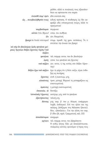 ΔΗΜΟΣΘΕΝΟΥΣ ΥΠΕΡ ΤΗΣ ΡΟΔΙΩΝ ΕΛΕΥΘΕΡΙΑΣ166
ρελθόν, αλλά οι συνέπειές τους εξακολου-
θούν να υφίστανται στο παρόν
εδώ ενώπιόν σας
ειδική πρόταση. Ο σύνδεσμος ὡς δεν εκ-
φράζει εδώ υποκειμενική γνώμη, αλλά το
πραγματικό
συμφωνώ
υποκ. του σωθῆναι
γεν. διαιρετική
επιρρ. προσδ. της χρον. εκτάσεως. Το τι
επιτείνει την έννοια του βραχύ
τελ. απρμφ. αντικ. του ἂν βουλοίμην
υποκ. των φανῆναι και ἔχοντας
γεν. αντικ. ή της αιτίας στο δόξαν (ἔχον­
τας)
έχω τη φήμη ότι ή διότι σώζω, είμαι ένδο-
ξος ως σωτήρας
επιθ. ή εναντιωμ. μτχ.
τροπ. μετοχή. Μερικοί τη μεταφράζουν ως
εναντιωματική
η μετοχή εναντιωματική
διστάζω
κατηγορ. μτχ. από το φανῆναι
τελική μτχ.
μτχ. αορ. β′ του ρ. δύομαι, εισέρχομαι
(πρβλ. ἐνδύομαι). Επί του ηλίου και της
σελήνης, βυθίζομαι στη θάλασσα (βουτώ),
δύω, «βασιλεύω». Για την κλίση του αορ.
β′ ἔδυν βλ. σχολ. Γραμματική, σελ. 232
αναχωρώ
τελ. απρμφ. αντικ. του ἐψηφίσαντο
Ο ευθύς λόγος: Ἐὰν μὴ ἀπαλλάττωνται,
πολεμίους αὐτοὺς κρινοῦμεν ή (προς τους
ἐνταῦθὶ παρ' ὑμῖν
ὡς... συνεβουλήθησάν τινες
συμβούλομαι
αὐτόν (τὸν δῆμον)
ὧν
βραχύ τι (πολύ σύντομα)
οὐ γὰρ ἂν βουλοίμην ὑμᾶς φανῆναι χεί-
ρους Ἀργείων δόξαν ἔχοντας (ὑμᾶς) τοῦ
σῴζειν
φανῆναι
ὑμᾶς
τοῦ σῴζειν
δόξαν ἔχω τοῦ σῴζειν
ἔχοντας
οἰκοῦντες
ὁρῶντες
ἀποκνέω, -ῶ
(εὐνοϊκῶς) ἔχοντες
ἐξαιτήσοντας
δύντος
ἀπαλλάτομαι
κρίνειν
22-0159_RHTORIKA KEIMENA.indb 166 3/5/14 5:12 PM
 
