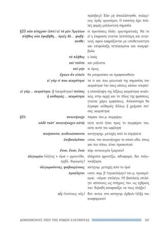 167ΔΗΜΟΣΘΕΝΟΥΣ ΥΠΕΡ ΤΗΣ ΡΟΔΙΩΝ ΕΛΕΥΘΕΡΙΑΣ
πρέσβεις): Ἐὰν μὴ ἀπαλλάτησθε, πολεμί-
ους ὑμᾶς κρινοῦμεν. Ο ενεστώς έχει πολ-
λές φορές μελλοντική σημασία
οι προτάσεις πλάγ. ερωτηματικές. Με το
εἰ η έκφραση γίνεται λεπτότερη και ευγε-
νική, αφού εκφράζονται με υποθετικότητα
και επιφύλαξη τετελεσμένα και αναμφί-
βολα
ο λαός
και μάλιστα
κι όμως
θα μπορούσαν να προφασισθούν
τα τι και που μειωτικά της σημασίας του
κεκράτηκε (αν ίσως κάπως κάπου νίκησε)
η επανάληψη της λέξεως κεκράτηκε κυκλι-
κώς, στην αρχή και το τέλος της φράσεως,
γίνεται χάριν εμφάσεως. Απλούστερα θα
έγραφε: οὐδαμῶς ἄλλως ἢ χρήμασι πεί-
σας κεκράτηκε
παρακ. του ρ. συμφέρω
ούτε αυτό ήταν προς το συμφέρον του,
ούτε αυτό τον ωφέλησε
κατηγορημ. μετοχές από το εὑρήσετε
υποκ. του συνενήνοχεν το οποίο εδώ, όπως
και πιο πάνω, είναι προσωπικό
αόρ. αντωνυμία (μερικοί)
ελάχιστα φροντίζω, αδιαφορώ, δεν πολυ-
νοιάζομαι
κατηγορ. μετοχές από το ὁρῶ
υποτ. αορ. β′ (προειλόμην) του ρ. προαιρέ-
ομαι, -οῦμαι· επιλέγω. (Ο βασιλεύς επιλέ-
γει κάποιους ως στόχους του, ως εχθρούς
του· δηλαδή αποφασίζει να τους πλήξει)
δοτ. αντικ. στο κατηγορ. ἐχθρόν (έλξη του
αναφορικού)
§23	οὐκ αἰσχρόν (ἐστι) εἰ τὸ μὲν Ἀργείων
πλῆθος οὐκ ἐφοβήθη... ὑμεῖς δὲ... φοβή-
σεσθε;
τὸ πλῆθος
καὶ ταῦτα
καὶ μήν
ἔχοιεν ἂν εἰπεῖν
εἰ γάρ τί που κεκράτηκε
εἰ γάρ... κεκράτηκε, ἢ (κεκράτηκε) πείσας
ἢ οὐδαμῶς... κεκράτηκε
§24	συνενήνοχε
οὐδὲ τοῦτ' συνενήνοχεν αὐτῷ
ποιήσαντα, κινδυνεύσαντα
ἐπιβουλεῦσαι
ἔνιοι, ἔνιαι, ἔνια
ὀλιγωρέω (ὀλίγος + ὤρα = φροντίδα,
πρβλ. θυρωρός)
ὀλιγωροῦντας, φοβουμένους
προέληται
οἷς (τούτους οὕς)
22-0159_RHTORIKA KEIMENA.indb 167 3/5/14 5:12 PM
 