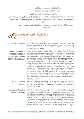 ΔΗΜΟΣΘΕΝΟΥΣ ΥΠΕΡ ΤΗΣ ΡΟΔΙΩΝ ΕΛΕΥΘΕΡΙΑΣ168
όχι μόνον δηλ. συμφέρον. Το επιχείρημα επομένως που ακο-
λουθεί στηρίζεται σ' αυτό που γενικά ορίζεται ως δίκαιο, ως
φυσικός έμφυτος νόμος.
πρβλ. το ευαγγελικό «καθὼς θέλετε ἵνα ποιῶσιν ὑμῖν οἱ ἄνθρω-
ποι, καὶ ὑμεῖς ποιεῖτε αὐτοῖς ὁμοίως» (Λουκ. στ′ 31). Βέβαια για
τον Δημοσθένη η απαίτηση αυτή (ἂν ἀξιώσαιτε) της εφαρμογής
του αγράφου δικαίου φαίνεται να αφορά τις σχέσεις μόνον των
δημοκρατουμένων προς τους ἀτυχοῦντας δήμους. Εξ άλλου η
κοινή αντίληψη περί του δικαίου ήταν ότι αυτό περιορίζεται
στο «τοὺς μὲν φίλους ὠφελεῖν τοὺς δὲ ἐχθροὺς βλάπτειν». Δεν
πρέπει όμως να παραβλέψουμε π.χ. το γεγονός ότι οι Σπαρτιά-
τες μετά το τέλος του Πελοποννησιακού πολέμου αρνήθηκαν
να υποκύψουν στις πιέσεις των συμμάχων τους Θηβαίων και
Κορινθίων που απαιτούσαν να καταστραφεί ολοκληρωτικά η
πόλη των Αθηνών.
εμμέσως υπενθυμίζει στους Αθηναίους την εποχή των Τριάκο-
ντα στην οποίαν ανήκει ιστορικά και το παράδειγμα των Αργεί-
ων που ακολουθεί.
σπεύδει ν' απαντήσει σε μια ένσταση που ήδη έχει δημιουργηθεί
στις ψυχές των ακροατών του και προφανώς έχει χρησιμοποιη-
θεί από τους αντιπάλους ρήτορες: Αν είναι δίκαιο να βοηθούμε
τους ατυχούντες, επίσης δίκαιο είναι να τιμωρούνται οι αδικού-
ντες. Κοινή αντίληψη ήταν ότι «τὸ ἀδικοῦντα μὴ διδόναι δίκην
(το να αδικεί κανείς και να μην τιμωρείται) πάντων μέγιστόν
τε καὶ πρῶτον κακῶν πέφυκεν» (Πλατ. Γοργ. 479d). Επομέ-
§21	ἔπειτα καὶ δίκαιον
τοιαῦτα φρονοῦντας
φαίνεσθαι, οἷάπερ ἂν
τοὺς ἄλλους ἀξιώσαι-
τε φρονεῖν περὶ ὑμῶν
εἴποτε τοιοῦτό τι
συμβαίη
καὶ γὰρ εἰ δίκαιά τις
φήσει πεπονθέναι
ασήμαντος, ανάξιος λόγου
υποχωρώ, υποτάσσομαι
κατά πάντα, σε όλα
ο υποθετ. λόγος ακολουθεί τον τύπο του
πραγματικού, αλλά δηλώνει το προσδοκώ-
μενο
η ερώτηση ρητορική (πρὸς οὐδένα παρα-
ταξόμεθα)
φαῦλος
ὑπείκω
πάνθ' (πάντα)
εἰ... οὐκ ἀμυνούμεθα... τῷ δ' ὑπείξομεν
(υπόθεση)... παραταξόμεθα (απόδοση)
πρὸς τίνας παραταξόμεθα;
ερμηνευτικά σχόλια
22-0159_RHTORIKA KEIMENA.indb 168 3/5/14 5:12 PM
 
