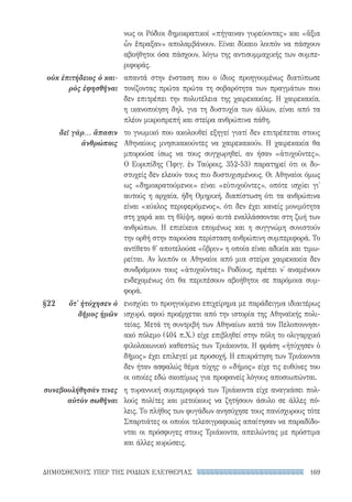 169ΔΗΜΟΣΘΕΝΟΥΣ ΥΠΕΡ ΤΗΣ ΡΟΔΙΩΝ ΕΛΕΥΘΕΡΙΑΣ
νως οι Ρόδιοι δημοκρατικοί «πήγαιναν γυρεύοντας» και «ἄξια
ὧν ἔπραξαν» απολαμβάνουν. Είναι δίκαιο λοιπόν να πάσχουν
αβοήθητοι όσα πάσχουν, λόγω της αντισυμμαχικής των συμπε-
ριφοράς.
απαντά στην ένσταση που ο ίδιος προηγουμένως διατύπωσε
τονίζοντας πρώτα πρώτα τη σοβαρότητα των πραγμάτων που
δεν επιτρέπει την πολυτέλεια της χαιρεκακίας. Η χαιρεκακία,
η ικανοποίηση δηλ. για τη δυστυχία των άλλων, είναι από τα
πλέον μικροπρεπή και στείρα ανθρώπινα πάθη.
το γνωμικό που ακολουθεί εξηγεί γιατί δεν επιτρέπεται στους
Αθηναίους μνησικακούντες να χαιρεκακούν. Η χαιρεκακία θα
μπορούσε ίσως να τους συγχωρηθεί, αν ήσαν «ἀτυχοῦντες».
Ο Ευριπίδης (Ἰφιγ. ἐν Ταύροις, 352-53) παρατηρεί ότι οι δυ-
στυχείς δεν ελεούν τους πιο δυστυχισμένους. Οι Αθηναίοι όμως
ως «δημοκρατούμενοι» είναι «εὐτυχοῦντες», οπότε ισχύει γι'
αυτούς η αρχαία, ήδη Ομηρική, διαπίστωση ότι τα ανθρώπινα
είναι «κύκλος περιφερόμενος», ότι δεν έχει κανείς μονιμότητα
στη χαρά και τη θλίψη, αφού αυτά εναλλάσσονται στη ζωή των
ανθρώπων. Η επιείκεια επομένως και η συγγνώμη συνιστούν
την ορθή στην παρούσα περίσταση ανθρώπινη συμπεριφορά. Το
αντίθετο θ' αποτελούσε «ὕβριν» η οποία είναι αδικία και τιμω-
ρείται. Αν λοιπόν οι Αθηναίοι από μια στείρα χαιρεκακία δεν
συνδράμουν τους «ἀτυχοῦντας» Ροδίους, πρέπει ν' αναμένουν
ενδεχομένως ότι θα περιπέσουν αβοήθητοι σε παρόμοια συμ-
φορά.
ενισχύει το προηγούμενο επιχείρημα με παράδειγμα ιδιαιτέρως
ισχυρό, αφού προέρχεται από την ιστορία της Αθηναϊκής πολι-
τείας. Μετά τη συντριβή των Αθηναίων κατά τον Πελοποννησι-
ακό πόλεμο (404 π.Χ.) είχε επιβληθεί στην πόλη το ολιγαρχικό
φιλολακωνικό καθεστώς των Τριάκοντα. Η φράση «ἠτύχησεν ὁ
δῆμος» έχει επιλεγεί με προσοχή. Η επικράτηση των Τριάκοντα
δεν ήταν ασφαλώς θέμα τύχης· ο «δήμος» είχε τις ευθύνες του
οι οποίες εδώ σκοπίμως για προφανείς λόγους αποσιωπώνται.
η τυραννική συμπεριφορά των Τριάκοντα είχε αναγκάσει πολ-
λούς πολίτες και μετοίκους να ζητήσουν άσυλο σε άλλες πό-
λεις. Το πλήθος των φυγάδων ανησύχησε τους πανίσχυρους τότε
Σπαρτιάτες οι οποίοι τελεσιγραφικώς απαίτησαν να παραδίδο-
νται οι πρόσφυγες στους Τριάκοντα, απειλώντας με πρόστιμα
και άλλες κυρώσεις.
οὐκ ἐπιτήδειος ὁ και-
ρὸς ἐφησθῆναι
δεῖ γὰρ... ἅπασιν
ἀνθρώποις
§22	 ὅτ' ἠτύχησεν ὁ
δῆμος ἡμῶν
συνεβουλήθησάν τινες
αὐτὸν σωθῆναι
22-0159_RHTORIKA KEIMENA.indb 169 3/5/14 5:12 PM
 
