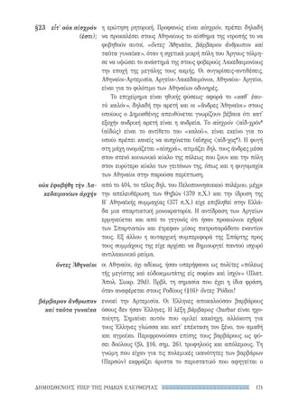 171ΔΗΜΟΣΘΕΝΟΥΣ ΥΠΕΡ ΤΗΣ ΡΟΔΙΩΝ ΕΛΕΥΘΕΡΙΑΣ
§23	 εἶτ' οὐκ αἰσχρόν
(ἐστι);
οὐκ ἐφοβήθη τὴν Λα-
κεδαιμονίων ἀρχήν
ὄντες Ἀθηναῖοι
βάρβαρον ἄνθρωπον
καὶ ταῦτα γυναῖκα
η ερώτηση ρητορική. Προφανώς είναι αἰσχρόν, πρέπει δηλαδή
να προκαλέσει στους Αθηναίους το αίσθημα της ντροπής το να
φοβηθούν αυτοί, «ὄντες Ἀθηναῖοι, βάρβαρον ἄνθρωπον καὶ
ταῦτα γυναῖκα», όταν η σχετικά μικρή πόλη του Άργους τόλμη-
σε να υψώσει το ανάστημά της στους φοβερούς Λακεδαιμονίους
την εποχή της μεγάλης τους ακμής. Οι συγκρίσεις-αντιθέσεις,
Αθηναίοι-Αρτεμισία, Αργείοι-Λακεδαιμόνιοι, Αθηναίοι- Αργείοι,
είναι για το φιλότιμο των Αθηναίων οδυνηρές.
Το επιχείρημα είναι ηθικής φύσεως· αφορά το «καθ' ἑαυ-
τὸ καλόν», δηλαδή την αρετή και οι «ἄνδρες Ἀθηναῖοι» στους
οποίους ο Δημοσθένης απευθύνεται γνωρίζουν βέβαια ότι κατ'
εξοχήν ανδρική αρετή είναι η ανδρεία. Το αἰσχρόν αἰδ-χρόν*
(αἰδώς) είναι το αντίθετο του «καλοῦ», είναι εκείνο για το
οποίο πρέπει κανείς να αισχύνεται (αἴσχος αἰδ-χος*). Η φυγή
στη μάχη ονομάζεται «αἰσχρά», ατιμάζει δηλ. τους άνδρες μέσα
στον στενό κοινωνικό κύκλο της πόλεως που ζουν και την πόλη
στον ευρύτερο κύκλο των γειτόνων της, όπως και η φυγομαχία
των Αθηναίοι στην παρούσα περίπτωση.
από το 404, το τέλος δηλ. του Πελοποννησιακού πολέμου, μέχρι
την απελευθέρωση των Θηβών (379 π.Χ.) και την ίδρυση της
Β′ Αθηναϊκής συμμαχίας (377 π.Χ.) είχε επιβληθεί στην Ελλά-
δα μια σπαρτιατική μονοκρατορία. Η αντίδραση των Αργείων
ερμηνεύεται και από το γεγονός ότι ήσαν προαιώνιοι εχθροί
των Σπαρτιατών και έτρεφαν μίσος πατροπαράδοτο εναντίον
τους. Εξ άλλου η αυταρχική συμπεριφορά της Σπάρτης προς
τους συμμάχους της είχε αρχίσει να δημιουργεί παντού ισχυρό
αντιλακωνικό ρεύμα.
οι Αθηναίοι, όχι αδίκως, ήσαν υπερήφανοι ως πολίτες «πόλεως
τῆς μεγίστης καὶ εὐδοκιμωτάτης εἰς σοφίαν καὶ ἰσχύν» (Πλατ.
Ἀπολ. Σωκρ. 29d). Πρβλ. τη σημασία που έχει η ίδια φράση,
όταν αναφέρεται στους Ροδίους (§16)· ὄντες Ῥόδιοι!
εννοεί την Αρτεμισία. Οι Έλληνες αποκαλούσαν βαρβάρους
όσους δεν ήσαν Έλληνες. Η λέξη βάρβαρος barbar είναι ηχο-
ποίητη. Σημαίνει αυτόν που ομιλεί κακόηχη, αλλόκοτη για
τους Έλληνες γλώσσα και κατ' επέκταση τον ξένο, τον αμαθή
και αγροίκο. Περιφρονούσαν επίσης τους βαρβάρους ως φύ-
σει δούλους (βλ. §16, σημ. 26), τρυφηλούς και απόλεμους. Τη
γνώμη που είχαν για τις πολεμικές ικανότητες των βαρβάρων
(Περσών) εκφράζει άριστα το περιστατικό που αφηγείται ο
22-0159_RHTORIKA KEIMENA.indb 171 3/5/14 5:12 PM
 