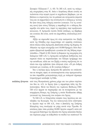 ΔΗΜΟΣΘΕΝΟΥΣ ΥΠΕΡ ΤΗΣ ΡΟΔΙΩΝ ΕΛΕΥΘΕΡΙΑΣ172
πολλάκις ἥττηνται
Ξενοφών (Ἑλληνικά Γ′, 4, 19). Το 395 π.Χ. κατά τις πολεμι-
κές επιχειρήσεις στην Μ. Ασία ο Αγησίλαος έδωσε εντολή να
πωλούνται στην αγορά γυμνοί οι αιχμάλωτοι βάρβαροι, για να
βλέπουν οι στρατιώτες του τα μαλακά και αγύμναστα σώματά
τους και να σχηματίζουν την εντύπωση ότι ο πόλεμος μ' αυτούς
θα ήταν όπως ένας πόλεμος εναντίον γυναικών. Για τις γυναί-
κες κοινή ήταν στους Έλληνες η παραδοχή ότι ο πόλεμος δεν
αρμόζει στο φύλο τους, παρά τις αφηγήσεις περί αμαζονικών
κοινωνιών. Η Αρτεμισία λοιπόν διπλά απόλεμη, ως βάρβαρη
και γυναίκα, δεν είναι, κατά τον Δημοσθένη, υπολογίσιμη αντί-
παλος.
Αξίζει να σημειωθεί όμως ότι στην εκστρατεία του Ξέρξη
κατά της Ελλάδος είχε συμμετάσχει επί κεφαλής στολίσκου
πέντε πλοίων άλλη Αρτεμισία, βασίλισσα επίσης της Καρίας. Οι
Αθηναίοι την είχαν επικηρύξει αντί 10.000 δραχμών, διότι θεώ-
ρησαν εξαιρετικά προσβλητικό «γυναῖκα ἐπὶ τὰς Ἀθήνας στρα-
τεύεσθαι». (Ἡροδ. 8, 93). Κατά τη διάρκεια της ναυμαχίας στη
Σαλαμίνα (480 π.Χ.) η Αρτεμισία κατόρθωσε βυθίζοντας ένα
περσικό πλοίο να παραπλανήσει τον Έλληνα τριήραρχο που
την καταδίωκε, αλλά και τον Ξέρξη ο οποίος νομίζοντας ότι το
πλοίο που είχε εμβολίσει ήταν ελληνικό, είπε: «Οἱ μὲν ἄνδρες
γεγόνασί μοι γυναῖκες, αἱ δὲ γυναῖκες ἄνδρες»!
Και η νεώτερη όμως Αρτεμισία δεν φαίνεται να υπολειπό-
ταν σε πονηρία, αφού, αν ανταποκρίνονται στην πραγματικότη-
τα όσα παραδίδει μεταγενέστερη πηγή, με πολεμικό τέχνασμα
(στρατήγημα) κατέλαβε τη Ρόδο.
από τους Μυκηναϊκούς χρόνους μέχρι και των μέσων περίπου
του 8ου αι. π.Χ. το Άργος ήταν η ισχυρότερη πόλη της Πε-
λοποννήσου. Μετά τον θάνατο του τυράννου Φείδωνος (760-
730 π.Χ.) άρχισε να παρακμάζει και να συγκρούεται με την
ανερχόμενη δύναμη της Σπάρτης η οποία διεκδικούσε εδάφη
γειτονικά της Λακωνικής που ανήκαν στο Άργος.
Το 546 π.Χ. οι Σπαρτιάτες νίκησαν τους Αργείους και κα-
τέλαβαν την Κυνουρία. Την πιο ταπεινωτική ήττα υπέστησαν
οι Αργείοι περί το 494 π.Χ., όταν ο βασιλεύς της Σπάρτης
Κλεομένης τους συνέτριψε σε μάχη κοντά στην Τίρυνθα. Οι
απώλειες ήσαν τόσο μεγάλες (6.000 Αργείοι νεκροί!), ώστε επί
ένα χρονικό διάστημα την εξουσία στο Άργος ασκούσαν δούλοι
και περίοικοι μέχρι να ανδρωθούν τα παιδιά των πεσόντων! Το
22-0159_RHTORIKA KEIMENA.indb 172 3/5/14 5:12 PM
 