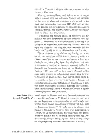 173ΔΗΜΟΣΘΕΝΟΥΣ ΥΠΕΡ ΤΗΣ ΡΟΔΙΩΝ ΕΛΕΥΘΕΡΙΑΣ
νενικήκατε μὲν...
ἥττησθε δ' οὐδ' ἅπαξ
418 π.Χ. οι Σπαρτιάτες νίκησαν πάλι τους Αργείους σε μάχη
κοντά στη Μαντίνεια.
Λόγω της πατροπαράδοτης αυτής έχθρας με την ολιγαρχική
Σπάρτη η φιλική προς τους Αθηναίους δημοκρατική παράταξη
του Άργους ήταν εξαιρετικά ισχυρή και οι ολιγαρχικοί για ένα
πολύ μικρό χρονικό διάστημα μόνον (417 π.Χ.) είχαν καταλά-
βει την εξουσία. Όλα αυτά εξηγούν την απόφαση που έλαβε το
«Ἀργείων πλῆθος» στην περίπτωση των Αθηναίων προσφύγων
παρά τις απειλές των Σπαρτιατών.
Το πρόβλημα της παροχής ασύλου σε πρόσφυγες και των
κινδύνων που αυτή συνεπάγεται δεν ήταν άγνωστο στους αρ-
χαίους. Σε συνδυασμό με το πατροπαράδοτο δίκαιο της φιλο-
ξενίας και τη θρησκευτική διαδικασία της «ἱκεσίας» έδωσε το
θέμα στις «Ἱκέτιδες» του Αισχύλου, στον «Οἰδίποδα ἐπὶ Κο-
λωνῷ» του Σοφοκλή και στους «Ἡρακλεῖδες» του Ευριπίδη.
Σήμερα σύμφωνα με τη σύμβαση της Γενεύης για το κα-
θεστώς των προσφύγων (1951) δεν επιτρέπεται η απέλαση ή
έκδοση προσφύγων σε κράτη όπου απειλούνται η ζωή και η
ελευθερία τους λόγω φυλής, θρησκείας, ιθαγένειας, πολιτικών
πεποιθήσεων ή εντάξεως σε ορισμένη κοινωνική ομάδα. Στη
διακήρυξη της Επιτροπής των Υπουργών του Συμβουλίου της
Ευρώπης (1977) υποστηρίζεται ότι η παροχή εδαφικού ασύλου
είναι πράξη ειρηνική και ανθρωπιστική και δεν είναι δυνατόν
να θεωρηθεί μη φιλική ως προς άλλο κράτος. Παρά ταύτα εί-
ναι γνωστόν ότι δημιουργούνται για το θέμα αυτό διπλωματικά
επεισόδια μεταξύ κρατών, δεδομένου ότι πολλές φορές η πολι-
τική δράση συνδυάζεται με έκνομες ενέργειες και χαρακτηρί-
ζεται «τρομοκρατική», οπότε η παροχή ασύλου και η άρνηση
εκδόσεως λαμβάνει άλλες διαστάσεις.
πολλές φορές οι Αθηναίοι κατά τους Περσικούς πολέμους και
επί κεφαλής αργότερα της Α′ Αθηναϊκής συμμαχίας είχαν νική-
σει τους Πέρσες. Δεν είναι όμως ακριβές ότι «οὐδ' ἅπαξ» είχαν
ηττηθεί. Μικρή δύναμη των Αθηναίων ηττήθηκε (498 π.Χ.) κατά
την Ιωνική επανάσταση. Το 456 π.Χ. επίσης οι Αθηναίοι νική-
θηκαν στη Μέμφιδα της Αιγύπτου όπου είχαν εκστρατεύσει το
460 π.Χ. για να βοηθήσουν Ινάρω τον Ψαμμητίχου στην επανά-
στασή του εναντίον του Μ. Βασιλέως. Η εκστρατεία της Αιγύ-
πτου απέτυχε, στοίχισε στους Αθηναίους πολλά και στην Κύπρο
την ανεξαρτησία της, αφού την κατέλαβαν πάλι οι Πέρσες.
22-0159_RHTORIKA KEIMENA.indb 173 3/5/14 5:12 PM
 