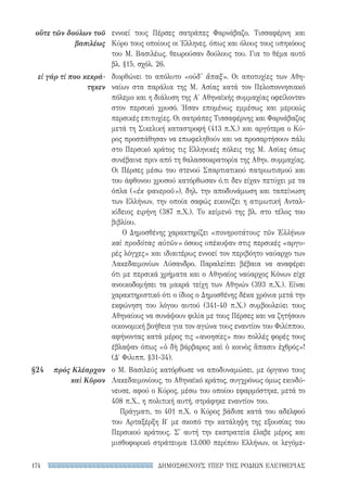 ΔΗΜΟΣΘΕΝΟΥΣ ΥΠΕΡ ΤΗΣ ΡΟΔΙΩΝ ΕΛΕΥΘΕΡΙΑΣ174
οὔτε τῶν δούλων τοῦ
βασιλέως
εἰ γάρ τί που κεκρά-
τηκεν
§24	 πρὸς Κλέαρχον
καὶ Κῦρον
εννοεί τους Πέρσες σατράπες Φαρνάβαζο, Τισσαφέρνη και
Κύρο τους οποίους οι Έλληνες, όπως και όλους τους υπηκόους
του Μ. Βασιλέως, θεωρούσαν δούλους του. Για το θέμα αυτό
βλ. §15, σχόλ. 26.
διορθώνει το απόλυτο «οὐδ' ἅπαξ». Οι αποτυχίες των Αθη-
ναίων στα παράλια της Μ. Ασίας κατά τον Πελοποννησιακό
πόλεμο και η διάλυση της Α′ Αθηναϊκής συμμαχίας οφείλονταν
στον περσικό χρυσό. Ήσαν επομένως εμμέσως και μερικώς
περσικές επιτυχίες. Οι σατράπες Τισσαφέρνης και Φαρνάβαζος
μετά τη Σικελική καταστροφή (413 π.Χ.) και αργότερα ο Κύ-
ρος προσπάθησαν να επωφεληθούν και να προσαρτήσουν πάλι
στο Περσικό κράτος τις Ελληνικές πόλεις της Μ. Ασίας όπως
συνέβαινε πριν από τη θαλασσοκρατορία της Αθην. συμμαχίας.
Οι Πέρσες μέσω του στενού Σπαρτιατικού πατριωτισμού και
του άφθονου χρυσού κατόρθωσαν ό,τι δεν είχαν πετύχει με τα
όπλα («ἐκ φανεροῦ»), δηλ. την αποδυνάμωση και ταπείνωση
των Ελλήνων, την οποία σαφώς εικονίζει η ατιμωτική Ανταλ-
κίδειος ειρήνη (387 π.Χ.). Το κείμενό της βλ. στο τέλος του
βιβλίου.
Ο Δημοσθένης χαρακτηρίζει «πονηροτάτους τῶν Ἑλλήνων
καὶ προδότας αὐτῶν» όσους υπέκυψαν στις περσικές «αργυ-
ρές λόγχες» και ιδιαιτέρως εννοεί τον περιβόητο ναύαρχο των
Λακεδαιμονίων Λύσανδρο. Παραλείπει βέβαια να αναφέρει
ότι με περσικά χρήματα και ο Αθηναίος ναύαρχος Κόνων είχε
ανοικοδομήσει τα μακρά τείχη των Αθηνών (393 π.Χ.). Είναι
χαρακτηριστικό ότι ο ίδιος ο Δημοσθένης δέκα χρόνια μετά την
εκφώνηση του λόγου αυτού (341-40 π.Χ.) συμβουλεύει τους
Αθηναίους να συνάψουν φιλία με τους Πέρσες και να ζητήσουν
οικονομική βοήθεια για τον αγώνα τους εναντίον του Φιλίππου,
αφήνοντας κατά μέρος τις «ανοησίες» που πολλές φορές τους
έβλαψαν όπως «ὁ δὴ βάρβαρος καὶ ὁ κοινὸς ἅπασιν ἐχθρός»!
(Δ′ Φιλιππ. §31-34).
ο Μ. Βασιλεύς κατόρθωσε να αποδυναμώσει, με όργανο τους
Λακεδαιμονίους, το Αθηναϊκό κράτος, συγχρόνως όμως εκινδύ-
νευσε, αφού ο Κύρος, μέσω του οποίου εφαρμόστηκε, μετά το
408 π.Χ., η πολιτική αυτή, στράφηκε εναντίον του.
Πράγματι, το 401 π.Χ. ο Κύρος βάδισε κατά του αδελφού
του Αρταξέρξη Β′ με σκοπό την κατάληψη της εξουσίας του
Περσικού κράτους. Σ' αυτή την εκστρατεία έλαβε μέρος και
μισθοφορικό στράτευμα 13.000 περίπου Ελλήνων, οι λεγόμε-
22-0159_RHTORIKA KEIMENA.indb 174 3/5/14 5:12 PM
 