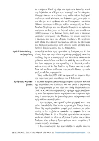 175ΔΗΜΟΣΘΕΝΟΥΣ ΥΠΕΡ ΤΗΣ ΡΟΔΙΩΝ ΕΛΕΥΘΕΡΙΑΣ
ὁρῶ δ᾽ ὑμῶν ἐνίους...
φοβουμένους
πρὸς τίνας παρατα-
ξόμεθα;
νοι «Μύριοι». Κατά τη μάχη που έγινε στα Κούναξα, κοντά
στη Βαβυλώνα, οι «Μύριοι» με στρατηγό τον Λακεδαιμόνιο
Κλέαρχο νίκησαν το απέναντί τους πολλαπλάσιο βαρβαρικό
στράτευμα, αλλά ο θάνατος του Κύρου στη μάχη ανέτρεψε το
αποτέλεσμα. Μετά τη δολοφονία του Κλεάρχου και των άλλων
Ελλήνων στρατηγών οι Έλληνες οπλίτες με αρχηγούς τον Λακε-
δαιμόνιο Χειρίσοφο και τον Αθηναίο Ξενοφώντα κατόρθωσαν
μαχόμενοι να διασχίσουν το Περσικό κράτος και να φθάσουν
(6.000 περίπου) στον Εύξεινο Πόντο. Αυτή είναι η περίφημη
«κάθοδος (επιστροφή) τῶν Μυρίων», την οποίαν αφηγείται
ο Ξενοφών στο έργο του «Κύρου Ἀνάβασις». Η επιχείρηση
αυτή έδειξε την υπεροχή των Ελλήνων οπλιτών, τις αδυναμίες
του Περσικού κράτους και κατά κάποιον τρόπο αποτελεί έναν
πρόλογο της εκστρατείας του Μ. Αλεξάνδρου.
σε σφοδρή αντίθεση προς την εικόνα της δυνάμεως του Μ. Βα-
σιλέως, όπως την παρουσίασε στη σύντομη αφήγησή του ο Δη-
μοσθένης, έρχεται η συμπεριφορά των αντιπάλων του οι οποίοι
φαίνονται να φοβούνται τον Βασιλέα, αλλά όχι και τον Φίλιππο.
Και όμως, σύμφωνα με τον Δημοσθένη, ο Μ. Βασιλεύς αποδει-
κνύεται ιστορικά ότι δεν διαθέτει τη δύναμη που του αποδί-
δουν, ενώ αντιθέτως ο Φίλιππος είναι μια νέα δύναμη την οποία
χωρίς αποδείξεις περιφρονούν.
Ίσως το ίδιο έτος (351 π.Χ.) και πριν από τον παρόντα λόγο
είχε εκφωνήσει χωρίς αποτέλεσμα τον Α′ Φιλιππικό.
Η ερώτηση προφανώς επικρίνει εμμέσως την εξωτερική πολιτική
της παρατάξεως του Ευβούλου από την οποία ο Δημοσθένης
έχει διαφοροποιηθεί με τον λόγο του «Ὑπὲρ Μεγαλοπολιτῶν»
(353/2 π.Χ.). Ο Εύβουλος εφαρμόζει την αρχή της μη επεμβάσε-
ως, όταν δεν θίγονται ζωτικά συμφέροντα του Αθηναϊκού κρά-
τους. Η απάντησή του θα ήταν ενδεχομένως «εἰρηνεύσομεν καὶ
πρὸς οὐδένα παραταξόμεθα».
Η ερώτηση όμως του Δημοσθένη είναι ρητορική και επιση-
μαίνει ένα αδιέξοδο. Κατ' αυτόν προφανώς μία δύναμη όπως η
Αθήνα (όχι περιθωριακή) δεν μπορεί χωρίς συνέπειες να μείνει
απαθής σε όσα συμβαίνουν, αφού όλα την αφορούν. Κατά τον
Αλκιβιάδη (Θουκ. Ζ, 18) η Αθηναϊκή ηγεμονία θα παρακμάσει
και θα καταλυθεί, αν πέσει σε αδράνεια. Η μοίρα των μεγάλων
δυνάμεων είναι η διαρκής δραστηριότητα και αντιπαράθεση. Η
ησυχία ταιριάζει σε άλλους.
Ο Δημ. επομένως δεν έχει εγκαταλείψει τη μεγάλη ιδέα της
22-0159_RHTORIKA KEIMENA.indb 175 3/5/14 5:12 PM
 