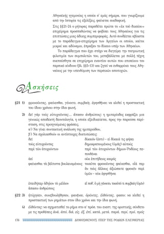ΔΗΜΟΣΘΕΝΟΥΣ ΥΠΕΡ ΤΗΣ ΡΟΔΙΩΝ ΕΛΕΥΘΕΡΙΑΣ176
Αθηναϊκής ηγεμονίας η οποία σ' εμάς σήμερα, που γνωρίζουμε
από την Ιστορία τις εξελίξεις, φαίνεται ανεδαφική.
Στις §§21-24 ο ρήτορας παραθέτει πρώτα το «ἐκ τοῦ δικαίου»
επιχείρημα προσπαθώντας να φοβίσει τους Αθηναίους για τις
επιπτώσεις μιας άδικης συμπεριφοράς. Αυτό συνδέεται αβίαστα
με το παράδειγμα-επιχείρημα των Αργείων οι οποίοι, καίτοι
μικροί και αδύναμοι, έπραξαν το δίκαιο υπέρ των Αθηναίων.
Το παράδειγμα που έχει στόχο να διεγείρει την πατριωτική
φιλοτιμία των συμπολιτών του, μεταβάλλεται με πολλή τέχνη
ανεπαίσθητα σε επιχείρημα εναντίον αυτών που επισείουν τον
περσικό κίνδυνο (βλ. §§5-13) και ζητεί να ενθαρρύνει τους Αθη-
ναίους με την υπενθύμιση των περσικών αποτυχιών.
Ασκήσεις
§21	 1)	φρονοῦντας, φαίνεσθαι, γένοιτο, συμβαίη, ἐφησθῆναι: να κλιθεί η προστακτική
του ίδιου χρόνου στην ίδια φωνή.
	 2)	δεῖ γὰρ τοὺς εὐτυχοῦντας... ἅπασιν ἀνθρώποις: η ημιπερίοδος εκφράζει μια
γενικώς αποδεκτή δεοντολογία, η οποία εξειδικεύεται, προς την παρούσα περί-
σταση, στις προηγούμενες φράσεις.
α′) Να γίνει συντακτική ανάλυση της ημιπεριόδου,
β′) Να σχολιασθούν οι αντίστοιχες διατυπώσεις:
δεῖ	 δίκαιόν (ἐστι) - εἰ δίκαιά τις φήσει
τοὺς εὐτυχοῦντας	 δημοκρατουμένους (ὑμᾶς) αὐτούς
περὶ τῶν ἀτυχούντων	περὶ τῶν ἀτυχούντων δήμων-῾Ροδίους πε-
πονθέναι
ἀεί	 οὐκ ἐπιτήδειος καιρός
φαίνεσθαι τὰ βέλτιστα βουλευομένους	τοιαῦτα φρονοῦντας φαίνεσθαι, οἷά περ
ἂν τοὺς ἄλλους ἀξιώσαιτε φρονεῖν περὶ
ὑμῶν - οὐκ ἐφησθῆναι
ἐπειδήπερ ἄδηλον τὸ μέλλον	 εἴ ποθ', ὃ μὴ γένοιτο, τοιοῦτό τι συμβαίη (ὑμῖν)
ἅπασιν ἀνθρώποις
§22	3)	ἠτύχησεν, συνεβουλήθησαν, φανῆναι, ὁρῶντες, ἐλθόντας, φασιν: να κλιθεί η
προστακτική των ρημάτων στον ίδιο χρόνο και την ίδια φωνή.
	 4)	 ἐλθόντας: να σχηματισθεί το ρήμα στο αʹ πρόσ. του ενεστ. της οριστικής, σύνθετο
με τις προθέσεις ἀνά, ἀπό, διά, εἰς, ἐξ, ἐπί, κατά, μετά, παρά, περί, πρό, πρός
22-0159_RHTORIKA KEIMENA.indb 176 3/5/14 5:12 PM
 