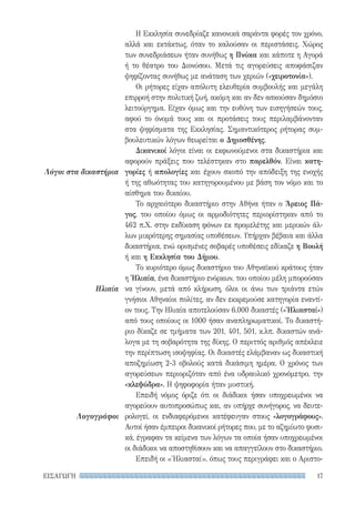 17ΕΙΣΑΓΩΓΗ
Λόγοι στα δικαστήρια
Ηλιαία
Λογογράφοι
Η Εκκλησία συνεδρίαζε κανονικά σαράντα φορές τον χρόνο,
αλλά και εκτάκτως, όταν το καλούσαν οι περιστάσεις. Χώρος
των συνεδριάσεων ήταν συνήθως η Πνύκα και κάποτε η Αγορά
ή το θέατρο του Διονύσου. Μετά τις αγορεύσεις αποφάσιζαν
ψηφίζοντας συνήθως με ανάταση των χεριών («χειροτονία»).
Οι ρήτορες είχαν απόλυτη ελευθερία συμβουλής και μεγάλη
επιρροή στην πολιτική ζωή, ακόμη και αν δεν ασκούσαν δημόσιο
λειτούργημα. Είχαν όμως και την ευθύνη των εισηγήσεών τους,
αφού το όνομά τους και οι προτάσεις τους περιλαμβάνονταν
στα ψηφίσματα της Εκκλησίας. Σημαντικότερος ρήτορας συμ-
βουλευτικών λόγων θεωρείται ο Δημοσθένης.
Δικανικοί λόγοι είναι οι εκφωνούμενοι στα δικαστήρια και
αφορούν πράξεις που τελέστηκαν στο παρελθόν. Είναι κατη-
γορίες ή απολογίες και έχουν σκοπό την απόδειξη της ενοχής
ή της αθωότητας του κατηγορουμένου με βάση τον νόμο και το
αίσθημα του δικαίου.
Το αρχαιότερο δικαστήριο στην Αθήνα ήταν ο Άρειος Πά-
γος, του οποίου όμως οι αρμοδιότητες περιορίστηκαν από το
462 π.Χ. στην εκδίκαση φόνων εκ προμελέτης και μερικών άλ-
λων μικρότερης σημασίας υποθέσεων. Υπήρχαν βέβαια και άλλα
δικαστήρια, ενώ ορισμένες σοβαρές υποθέσεις εδίκαζε η Βουλή
ή και η Εκκλησία του Δήμου.
Το κυριότερο όμως δικαστήριο του Αθηναϊκού κράτους ήταν
η Ἡλιαία, ένα δικαστήριο ενόρκων, του οποίου μέλη μπορούσαν
να γίνουν, μετά από κλήρωση, όλοι οι άνω των τριάντα ετών
γνήσιοι Αθηναίοι πολίτες, αν δεν εκκρεμούσε κατηγορία εναντί-
ον τους. Την Ηλιαία αποτελούσαν 6.000 δικαστές («Ἡλιασταί»)
από τους οποίους οι 1000 ήσαν αναπληρωματικοί. Το δικαστή-
ριο δίκαζε σε τμήματα των 201, 401, 501, κ.λπ. δικαστών ανά-
λογα με τη σοβαρότητα της δίκης. Ο περιττός αριθμός απέκλειε
την περίπτωση ισοψηφίας. Οι δικαστές ελάμβαναν ως δικαστική
αποζημίωση 2-3 οβολούς κατά δικάσιμη ημέρα. Ο χρόνος των
αγορεύσεων περιοριζόταν από ένα υδραυλικό χρονόμετρο, την
«κλεψύδρα». Η ψηφοφορία ήταν μυστική.
Επειδή νόμος όριζε ότι οι διάδικοι ήσαν υποχρεωμένοι να
αγορεύουν αυτοπροσώπως και, αν υπήρχε συνήγορος, να δευτε-
ρολογεί, οι ενδιαφερόμενοι κατέφευγαν στους «λογογράφους».
Αυτοί ήσαν έμπειροι δικανικοί ρήτορες που, με το αζημίωτο φυσι-
κά, έγραφαν τα κείμενα των λόγων τα οποία ήσαν υποχρεωμένοι
οι διάδικοι να αποστηθίσουν και να απαγγείλουν στο δικαστήριο.
Επειδή οι «Ἡλιασταί», όπως τους περιγράφει και ο Αριστο-
22-0159_RHTORIKA KEIMENA.indb 17 3/5/14 5:12 PM
 