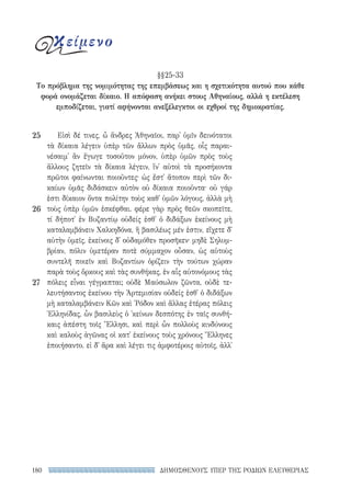 ΔΗΜΟΣΘΕΝΟΥΣ ΥΠΕΡ ΤΗΣ ΡΟΔΙΩΝ ΕΛΕΥΘΕΡΙΑΣ180
Εἰσὶ δέ τινες, ὦ ἄνδρες Ἀθηναῖοι, παρ᾽ ὑμῖν δεινότατοι
τὰ δίκαια λέγειν ὑπὲρ τῶν ἄλλων πρὸς ὑμᾶς, οἷς παραι-
νέσαιμ᾽ ἂν ἔγωγε τοσοῦτον μόνον, ὑπὲρ ὑμῶν πρὸς τοὺς
ἄλλους ζητεῖν τὰ δίκαια λέγειν, ἵν᾽ αὐτοὶ τὰ προσήκοντα
πρῶτοι φαίνωνται ποιοῦντες· ὡς ἔστ᾽ ἄτοπον περὶ τῶν δι-
καίων ὑμᾶς διδάσκειν αὐτὸν οὐ δίκαια ποιοῦντα· οὐ γάρ
ἐστι δίκαιον ὄντα πολίτην τοὺς καθ᾽ ὑμῶν λόγους, ἀλλὰ μὴ
τοὺς ὑπὲρ ὑμῶν ἐσκέφθαι. φέρε γὰρ πρὸς θεῶν σκοπεῖτε,
τί δήποτ᾽ ἐν Βυζαντίῳ οὐδείς ἐσθ᾽ ὁ διδάξων ἐκείνους μὴ
καταλαμβάνειν Χαλκηδόνα, ἣ βασιλέως μέν ἐστιν, εἴχετε δ᾽
αὐτὴν ὑμεῖς, ἐκείνοις δ᾽ οὐδαμόθεν προσῆκεν· μηδὲ Σηλυμ-
βρίαν, πόλιν ὑμετέραν ποτὲ σύμμαχον οὖσαν, ὡς αὑτοὺς
συντελῆ ποιεῖν καὶ Βυζαντίων ὁρίζειν τὴν τούτων χώραν
παρὰ τοὺς ὅρκους καὶ τὰς συνθήκας, ἐν αἷς αὐτονόμους τὰς
πόλεις εἶναι γέγραπται; οὐδὲ Μαύσωλον ζῶντα, οὐδὲ τε-
λευτήσαντος ἐκείνου τὴν Ἀρτεμισίαν οὐδείς ἐσθ᾽ ὁ διδάξων
μὴ καταλαμβάνειν Κῶν καὶ ῾Ρόδον καὶ ἄλλας ἑτέρας πόλεις
Ἑλληνίδας, ὧν βασιλεὺς ὁ ᾽κείνων δεσπότης ἐν ταῖς συνθή-
καις ἀπέστη τοῖς Ἕλλησι, καὶ περὶ ὧν πολλοὺς κινδύνους
καὶ καλοὺς ἀγῶνας οἱ κατ᾽ ἐκείνους τοὺς χρόνους Ἕλληνες
ἐποιήσαντο. εἰ δ᾽ ἄρα καὶ λέγει τις ἀμφοτέροις αὐτοῖς, ἀλλ᾽
25
26
27
κείμενο
§§25-33
Το πρόβλημα της νομιμότητας της επεμβάσεως και η σχετικότητα αυτού που κάθε
φορά ονομάζεται δίκαιο. Η απόφαση ανήκει στους Αθηναίους, αλλά η εκτέλεση
εμποδίζεται, γιατί αφήνονται ανεξέλεγκτοι οι εχθροί της δημοκρατίας.
22-0159_RHTORIKA KEIMENA.indb 180 3/5/14 5:12 PM
 