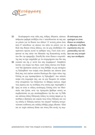 181ΔΗΜΟΣΘΕΝΟΥΣ ΥΠΕΡ ΤΗΣ ΡΟΔΙΩΝ ΕΛΕΥΘΕΡΙΑΣ
Κυκλοφορούν στην πόλη σας, άνδρες Αθηναίοι, κάποιοι
άνθρωποι φοβερά επιδέξιοι στο ν' απευθύνονται σε σας και
να μιλούν για τα δίκαια των άλλων1
. Σ' αυτούς μόνον έναν
λόγο θ' απευθύνω· ας κάνουν τον κόπο να μιλούν για τα
δικά σας δίκαια στους άλλους, για να μας αποδείξουν ότι
πράττουν πρώτοι αυτοί το καθήκον τους. Γιατί είναι αντι-
φατικό να σας κάνει τον δάσκαλο της δικαιοσύνης αυτός
που δεν την εφαρμόζει. Επειδή δεν είναι δίκαιο ο συμπολί-
της σας να έχει ασχοληθεί με τα επιχειρήματα που δεν σας
ευνοούν και όχι μ' αυτά που σας συμφέρουν2
. Σκεφθείτε
λοιπόν, για όνομα των θεών, γιατί τέλος πάντων στο Βυζά-
ντιο3
δεν βρίσκεται κανείς να τους διδάξει να μην κατέχουν
τη Χαλκηδόνα4
που ανήκει στον βασιλέα και κάποτε ήταν
δική σας, ενώ εκείνοι κανένα δικαίωμα δεν είχαν πάνω της;
Επίσης να μην προσαρτήσουν τη Σηλυμβρία5
, που κάποτε
ανήκε στη συμμαχία σας, και να μην θεωρούν ότι ανήκει
στην επικράτεια των Βυζαντίων το έδαφος εκείνων, παρά
τους όρκους και τις συνθήκες στις οποίες έχει περιληφθεί ο
όρος να είναι οι πόλεις αυτόνομες; Επίσης ούτε τον Μαύ-
σωλο, όσο ζούσε, ούτε την Αρτεμισία βρέθηκε κανείς να
συμβουλεύσει να μην καταλαμβάνουν την Κω και τη Ρόδο
και κάποιες άλλες Ελληνικές πόλεις τις οποίες άφησε με τη
συνθήκη ο βασιλεύς και κύριός τους στους Έλληνες και για
τις οποίες οι Έλληνες εκείνου του καιρού6
πολλούς αντιμε-
τώπισαν κινδύνους και πολλές ένδοξες μάχες έδωσαν. Αλλά
και αν τυχόν κάποιος δώσει και στους δύο αυτές τις συμ-
Η απάντηση στο
ερώτημα αν είναι
δίκαιο να επέμβουν
οι Αθηναίοι στη Ρόδο
ευρίσκεται στις πα-
ρασπονδίες των άλ-
λων και στις αντιφά-
σεις των συνθηκών.
25
26
27
μετάφραση
22-0159_RHTORIKA KEIMENA.indb 181 3/5/14 5:12 PM
 