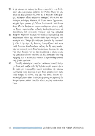 ΔΗΜΟΣΘΕΝΟΥΣ ΥΠΕΡ ΤΗΣ ΡΟΔΙΩΝ ΕΛΕΥΘΕΡΙΑΣ182
οἵ γε πεισόμενοι τούτοις, ὡς ἔοικεν, οὐκ εἰσίν. ἐγὼ δὲ δί-
καιον μὲν εἶναι νομίζω κατάγειν τὸν ῾Ροδίων δῆμον· οὐ μὴν
ἀλλὰ καὶ εἰ μὴ δίκαιον ἦν, ὅταν εἰς ἃ ποιοῦσιν οὗτοι βλέ-
ψω, προσήκειν οἶμαι παραινεῖν κατάγειν. διὰ τί; ὅτι πά-
ντων μέν, ὦ ἄνδρες Ἀθηναῖοι, τὰ δίκαια ποιεῖν ὡρμηκότων,
αἰσχρὸν ἡμᾶς μόνους μὴ ᾽θέλειν, ἁπάντων δὲ τῶν ἄλλων
ὅπως ἀδικεῖν δυνήσονται παρασκευαζομένων μόνους ἡμᾶς
τὰ δίκαια προτείνεσθαι, μηδενὸς ἀντιλαμβανομένους, οὐ
δικαιοσύνην ἀλλ᾽ ἀνανδρίαν ἡγοῦμαι· ὁρῶ γὰρ ἅπαντας
πρὸς τὴν παροῦσαν δύναμιν τῶν δικαίων ἀξιουμένους. καὶ
παράδειγμα λέγειν ἔχω τούτου πᾶσιν ὑμῖν γνώριμον. εἰσὶ
συνθῆκαι τοῖς Ἕλλησι [διτταὶ] πρὸς βασιλέα, ἃς ἐποιήσαθ᾽
ἡ πόλις ἡ ἡμετέρα, ἃς ἅπαντες ἐγκωμιάζουσι, καὶ μετὰ
ταῦθ᾽ ὕστερον Λακεδαιμόνιοι ταύτας ὧν δὴ κατηγοροῦσι·
κἀν ταύταις οὐχὶ ταὐτὰ δίκαι᾽ ἀμφοτέραις ὥρισται. τῶν μὲν
γὰρ ἰδίων δικαίων τῶν ἐν ταῖς πολιτείαις οἱ νόμοι κοινὴν
τὴν μετουσίαν ἔδοσαν καὶ ἴσην καὶ τοῖς ἀσθενέσιν καὶ τοῖς
ἰσχυροῖς· τῶν δ᾽ Ἑλληνικῶν δικαίων οἱ κρατοῦντες ὁρισταὶ
τοῖς ἥττοσι γίγνονται.
Ἐπειδὴ τοίνυν ὑμῖν ἐγνωκέναι τὰ δίκαια [ποιεῖν] ὑπάρ-
χει, ὅπως καὶ πρᾶξαι ταῦτ᾽ ἐφ᾽ ὑμῖν ἔσται δεῖ σκοπεῖν. ἔστι
δὲ ταῦτ᾽, ἐὰν ὑποληφθῆτε κοινοὶ προστάται τῆς πάντων
ἐλευθερίας εἶναι. εἰκότως δέ μοι δοκεῖ χαλεπώτατον ὑμῖν
εἶναι πρᾶξαι τὰ δέοντα. τοῖς μὲν γὰρ ἄλλοις ἅπασιν ἀν-
θρώποις εἷς ἀγών ἐστιν ὁ πρὸς τοὺς προδήλους ἐχθρούς, ὧν
ἂν κρατήσωσιν, οὐδὲν ἐμποδὼν αὐτοῖς κυρίοις τῶν ἀγαθῶν
εἶναι·
28
29
30
22-0159_RHTORIKA KEIMENA.indb 182 3/5/14 5:12 PM
 