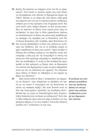 183ΔΗΜΟΣΘΕΝΟΥΣ ΥΠΕΡ ΤΗΣ ΡΟΔΙΩΝ ΕΛΕΥΘΕΡΙΑΣ
Η εκτέλεση των απο-
φάσεων εμποδίζεται
από την προδοτική
δράση των ολιγαρ-
χικών τους οποίους
αποθρασύνει η ανο-
χή των δημοκρατι-
κών πολιτών.
βουλές, δεν φαίνεται να υπάρχουν αυτοί που θα τις εφαρ-
μόσουν7
. Εγώ λοιπόν εν πρώτοις νομίζω πως είναι δίκαιο
να επαναφέρουμε στην εξουσία το δημοκρατικό κόμμα της
Ρόδου8
. Ωστόσο, κι αν ακόμη δεν ήταν δίκαιο, κάθε φορά
που έρχονται στον νου μου οι ενέργειες εκείνων, αισθάνομαι
καθήκον μου να σας προτρέπω στην επιχείρηση αυτή9
. Και
γιατί αυτό10
; Διότι, άνδρες Αθηναίοι, αν όλοι γενικώς σπεύ-
δουν να πράττουν τα δίκαια, είναι ντροπή μόνον εμείς να
αντιδρούμε. Αν όμως όλοι οι άλλοι μηχανεύονται τρόπους
να καταστρατηγούν το δίκαιο και μόνον εμείς προβάλλουμε
ως πρόσχημα της απραξίας μας τη δικαιοσύνη, αυτό δεν
το θεωρώ δικαιοσύνη, αλλ' ανανδρία, αφού διαπιστώνω ότι
όλοι γενικώς εξασφαλίζουν το δίκιο τους ανάλογα με τη δύ-
ναμη που διαθέτουν. Και για να το αποδείξω μπορώ να
φέρω παράδειγμα σε όλους σας γνωστό11
. Έχουν συνάψει οι
Έλληνες δύο συνθήκες ειρήνης με τον βασιλέα, αυτήν που
υπέγραψε η πόλη μας και την εγκωμιάζουν οι πάντες και
εκείνη που πολύ αργότερα υπέγραψαν οι Λακεδαιμόνιοι και
όλοι την καταδικάζουν. Σ' αυτές τις δύο συνθήκες δεν έχουν
ορισθεί τα ίδια πράγματα ως δίκαια. Διότι τα δικαιώματα
των πολιτών στις δημοκρατίες οι νόμοι τα έχουν εξασφαλίσει
κοινά και ίσα για αδυνάτους και ισχυρούς. Των ελληνικών
όμως πόλεων τα δίκαια τα καθορίζουν οι πιο ισχυροί εις
βάρος των αδυνάτων12
.
Αφού λοιπόν είσθε σε θέση ν' αποφασίσετε την εφαρμο-
γή του δικαίου13
, είναι απαραίτητο να εξετάζετε τον τρό-
πο με τον οποίον θ' αποκτήσετε και την δυνατότητα να
κάνετε την απόφαση πράξη14
. Και είναι δυνατόν αυτό, αν
όλοι σὰς αναγνωρίσουν προστάτες της ελευθερίας όλων15
.
Ωστόσο έχω τη γνώμη ότι δικαιολογημένα εσείς αντιμετω-
πίζετε δυσκολίες στην εκτέλεση του καθήκοντος16
, διότι όλοι
οι άλλοι άνθρωποι έχουν μόνο μία μάχη να δώσουν, με τους
φανερούς εχθρούς, κι αν τους νικήσουν, τίποτα δεν στέκεται
εμπόδιο στο ν' απολαύσουν τη νίκη τους.
28
29
30
22-0159_RHTORIKA KEIMENA.indb 183 3/5/14 5:12 PM
 