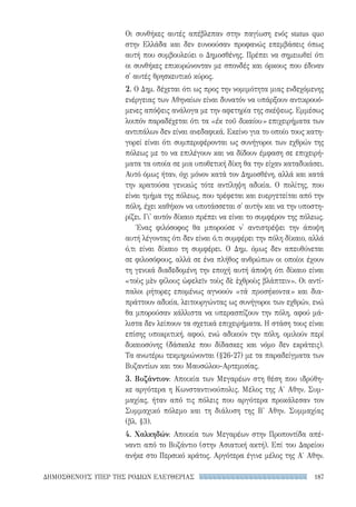 187ΔΗΜΟΣΘΕΝΟΥΣ ΥΠΕΡ ΤΗΣ ΡΟΔΙΩΝ ΕΛΕΥΘΕΡΙΑΣ
Οι συνθήκες αυτές απέβλεπαν στην παγίωση ενός status quo
στην Ελλάδα και δεν ευνοούσαν προφανώς επεμβάσεις όπως
αυτή που συμβουλεύει ο Δημοσθένης. Πρέπει να σημειωθεί ότι
οι συνθήκες επικυρώνονταν με σπονδές και όρκους που έδιναν
σ' αυτές θρησκευτικό κύρος.
2. Ο Δημ. δέχεται ότι ως προς την νομιμότητα μιας ενδεχόμενης
ενέργειας των Αθηναίων είναι δυνατόν να υπάρξουν αντικρουό-
μενες απόψεις ανάλογα με την αφετηρία της σκέψεως. Εμμέσως
λοιπόν παραδέχεται ότι τα «ἐκ τοῦ δικαίου» επιχειρήματα των
αντιπάλων δεν είναι ανεδαφικά. Εκείνο για το οποίο τους κατη-
γορεί είναι ότι συμπεριφέρονται ως συνήγοροι των εχθρών της
πόλεως με το να επιλέγουν και να δίδουν έμφαση σε επιχειρή-
ματα τα οποία σε μια υποθετική δίκη θα την είχαν καταδικάσει.
Αυτό όμως ήταν, όχι μόνον κατά τον Δημοσθένη, αλλά και κατά
την κρατούσα γενικώς τότε αντίληψη αδικία. Ο πολίτης, που
είναι τμήμα της πόλεως, που τρέφεται και ευεργετείται από την
πόλη, έχει καθήκον να υποτάσσεται σ' αυτήν και να την υποστη-
ρίζει. Γι' αυτόν δίκαιο πρέπει να είναι το συμφέρον της πόλεως.
Ένας φιλόσοφος θα μπορούσε ν' αντιστρέψει την άποψη
αυτή λέγοντας ότι δεν είναι ό,τι συμφέρει την πόλη δίκαιο, αλλά
ό,τι είναι δίκαιο τη συμφέρει. Ο Δημ. όμως δεν απευθύνεται
σε φιλοσόφους, αλλά σε ένα πλήθος ανθρώπων οι οποίοι έχουν
τη γενικά διαδεδομένη την εποχή αυτή άποψη ότι δίκαιο είναι
«τοὺς μὲν φίλους ὠφελεῖν τοὺς δὲ ἐχθροὺς βλάπτειν». Οι αντί-
παλοι ρήτορες επομένως αγνοούν «τὰ προσήκοντα» και δια-
πράττουν αδικία, λειτουργώντας ως συνήγοροι των εχθρών, ενώ
θα μπορούσαν κάλλιστα να υπερασπίζουν την πόλη, αφού μά-
λιστα δεν λείπουν τα σχετικά επιχειρήματα. Η στάση τους είναι
επίσης υποκριτική, αφού, ενώ αδικούν την πόλη, ομιλούν περί
δικαιοσύνης (δάσκαλε που δίδασκες και νόμο δεν εκράτεις).
Τα ανωτέρω τεκμηριώνονται (§26-27) με τα παραδείγματα των
Βυζαντίων και του Μαυσώλου-Αρτεμισίας.
3. Βυζάντιον: Αποικία των Μεγαρέων στη θέση που ιδρύθη-
κε αργότερα η Κωνσταντινούπολις. Μέλος της Α′ Αθην. Συμ-
μαχίας, ήταν από τις πόλεις που αργότερα προκάλεσαν τον
Συμμαχικό πόλεμο και τη διάλυση της Β' Αθην. Συμμαχίας
(βλ. §3).
4. Χαλκηδών: Αποικία των Μεγαρέων στην Προποντίδα απέ-
ναντι από το Βυζάντιο (στην Ασιατική ακτή). Επί του Δαρείου
ανήκε στο Περσικό κράτος. Αργότερα έγινε μέλος της Α′ Αθην.
22-0159_RHTORIKA KEIMENA.indb 187 3/5/14 5:12 PM
 