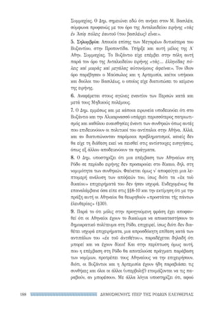 ΔΗΜΟΣΘΕΝΟΥΣ ΥΠΕΡ ΤΗΣ ΡΟΔΙΩΝ ΕΛΕΥΘΕΡΙΑΣ188
Συμμαχίας. Ο Δημ. σημειώνει εδώ ότι ανήκει στον Μ. Βασιλέα,
σύμφωνα προφανώς με τον όρο της Ανταλκιδείου ειρήνης «τὰς
ἐν Ἀσίᾳ πόλεις ἑαυτοῦ (του βασιλέως) εἶναι».
5. Σηλυμβρία: Αποικία επίσης των Μεγαρέων δυτικότερα του
Βυζαντίου, στην Προποντίδα. Υπήρξε και αυτή μέλος της Α′
Αθην. Συμμαχίας. Το Βυζάντιο είχε επέμβει στην πόλη αυτή
παρά τον όρο της Ανταλκιδείου ειρήνης «τὰς... ἑλληνίδας πό-
λεις καὶ μικρὰς καὶ μεγάλας αὐτονόμους ἀφεῖναι». Τον ίδιον
όρο παρέβησαν ο Μαύσωλος και η Αρτεμισία, καίτοι υπήκοοι
και δούλοι του Βασιλέως, ο οποίος είχε διατυπώσει το κείμενο
της ειρήνης.
6. Αναφέρεται στους αγώνες εναντίον των Περσών κατά και
μετά τους Μηδικούς πολέμους.
7. Ο Δημ. εμμέσως και με κάποια ειρωνεία υποδεικνύει ότι στο
Βυζάντιο και την Αλικαρνασσό υπάρχει περισσότερος πατριωτι-
σμός και καθόλου ευαισθησίες έναντι των συνθηκών όπως αυτές
που επιδεικνύουν οι πολιτικοί του αντίπαλοι στην Αθήνα. Αλλά,
και αν διατυπώνονταν παρόμοιοι προβληματισμοί, κανείς δεν
θα είχε τη διάθεση εκεί να πεισθεί στις αντίστοιχες εισηγήσεις,
όπως εξ άλλου αποδεικνύουν τα πράγματα.
8. Ο Δημ. υποστηρίζει ότι μια επέμβαση των Αθηναίων στη
Ρόδο σε περίοδο ειρήνης δεν προσκρούει στο δίκαιο, δηλ. στη
νομιμότητα των συνθηκών. Φαίνεται όμως ν' αποφεύγει μια λε-
πτομερή ανάλυση των απόψεών του, ίσως διότι τα «ἐκ τοῦ
δικαίου» επιχειρήματά του δεν ήσαν ισχυρά. Ενδεχομένως θα
επαναλάμβανε όσα είπε στις §§8-10 και την εκτίμηση ότι με την
πράξη αυτή οι Αθηναίοι θα θεωρηθούν «προστάται τῆς πάντων
ἐλευθερίας» (§30).
9. Παρά το ότι μόλις στην προηγούμενη φράση έχει αποφαν-
θεί ότι οι Αθηναίοι έχουν το δικαίωμα να αποκαταστήσουν το
δημοκρατικό πολίτευμα στη Ρόδο, επιχειρεί, ίσως διότι δεν δια-
θέτει ισχυρά επιχειρήματα, μια απροσδόκητη επίθεση κατά των
αντιπάλων του «ἐκ τοῦ ἀντιθέτου», παραδέχεται δηλαδή ότι
μπορεί και να έχουν δίκιο! Και στην περίπτωση όμως αυτή,
που η επέμβαση στη Ρόδο θα αποτελούσε πράγματι παράβαση
των νομίμων, προτρέπει τους Αθηναίους να την επιχειρήσουν,
διότι, οι Βυζάντιοι και η Αρτεμισία έχουν ήδη παραβιάσει τις
συνθήκες και όλοι οι άλλοι (υπερβολή!) ετοιμάζονται να τις πα-
ραβούν, αν μπορέσουν. Με άλλα λόγια υποστηρίζει ότι, αφού
22-0159_RHTORIKA KEIMENA.indb 188 3/5/14 5:12 PM
 