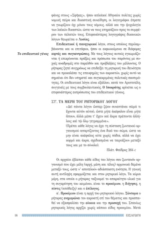 ΕΙΣΑΓΩΓΗ18
Το επιδεικτικό γένος
φάνης στους «Σφῆκες», ήσαν απλοϊκοί Αθηναίοι πολίτες χωρίς
νομική πείρα και δικαστική συνείδηση, οι λογογράφοι έπρεπε
να γνωρίζουν όχι μόνον τους νόμους, αλλά και την ψυχολογία
των λαϊκών δικαστών, ώστε να τους επηρεάζουν προς το συμφέ-
ρον των πελατών τους. Επιφανέστερος λογογράφος δικανικών
λόγων θεωρείται ο Λυσίας.
Επιδεικτικοί ή πανηγυρικοί λόγοι, στους οποίους περιλαμ-
βάνονται και οι επιτάφιοι, ήσαν οι εκφωνούμενοι σε διάφορες
εορτές και συγκεντρώσεις. Με τους λόγους αυτούς εγκωμιάζο-
νται ή επικρίνονται πράξεις και πρόσωπα του παρόντος με συ-
χνές αναδρομές στο παρελθόν και προβλέψεις του μέλλοντος. Ο
ρήτορας ζητεί συγχρόνως να επιδείξει τη ρητορική του δεινότητα
και να προκαλέσει τις επευφημίες των ακροατών, χωρίς αυτό να
σημαίνει ότι δεν υπηρετεί και συγκεκριμένες πολιτικές σκοπιμό-
τητες. Οι επιδεικτικοί λόγοι είναι εξάλλου, κατά τον Αριστοτέλη,
συγγενείς με τους συμβουλευτικούς. Ο Ισοκράτης κρίνεται ως ο
επιφανέστερος εκπρόσωπος του επιδεικτικού γένους.
ΣΤ′. ΤΑ ΜΕΡΗ TOΥ ΡΗΤΟΡΙΚΟΥ ΛΟΓΟΥ
«Δεῖ πάντα λόγον ὥσπερ ζῷον συνεστάναι σῶμά τι
ἔχοντα αὐτὸν αὑτοῦ, ὥστε μήτε ἀκέφαλον εἶναι μήτε
ἄπουν, ἀλλὰ μέσα τ’ ἔχειν καὶ ἄκρα πρέποντα ἀλλή-
λοις καὶ τῷ ὅλῳ γεγραμμένα».
(Πρέπει κάθε λόγος να έχει τη σύσταση ζωντανού ορ-
γανισμού απαρτίζοντας ένα δικό του σώμα, ώστε να
μην είναι ακέφαλος ούτε χωρίς πόδια, αλλά να έχει
κορμό και άκρα, σχεδιασμένα να ταιριάζουν μεταξύ
τους και με το σύνολο).
Πλάτ. Φαῖδρος 264 c
Οι αρχαίοι έβλεπαν κάθε είδος του λόγου σαν ζωντανόν ορ-
γανισμό που έχει μέλη (αρχή, μέση και τέλος) αρμονικά δεμένα
μεταξύ τους, ώστε ν’ αποτελούν αδιάσπαστη ενότητα. Η γενική
αυτή αντίληψη εφαρμόζεται και στον ρητορικό λόγο. Τα κύρια
μέρη, στα οποία ο ρήτορας ταξινομεί το απαραίτητο υλικό για
τη συγκρότηση του κειμένου, είναι το προοίμιον, η διήγησις, η
πίστις (απόδειξη) και ο ἐπίλογος.
α′. Προοίμιον είναι η αρχή του ρητορικού λόγου. Σύντομα ο
ρήτορας ενημερώνει τον ακροατή επί του θέματος και προσπα-
θεί να εξασφαλίσει την εύνοια και την προσοχή του. Σπανίως
ρητορικός λόγος αρχίζει χωρίς κάποιο είδος προοιμίου. Μετά
22-0159_RHTORIKA KEIMENA.indb 18 3/5/14 5:12 PM
 