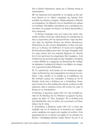 189ΔΗΜΟΣΘΕΝΟΥΣ ΥΠΕΡ ΤΗΣ ΡΟΔΙΩΝ ΕΛΕΥΘΕΡΙΑΣ
όλοι οι άλλοι(!) παρανομούν, πρέπει και οι Αθηναίοι επίσης να
παρανομήσουν.
10. Την παραίνεση αυτή προσπαθεί να τη στηρίξει με δύο τρό-
πους. Πρώτον με το «ηθικό» επιχείρημα της ντροπής. Είναι
ανανδρία και επομένως «αἰσχρόν» (αἶσχος-αἰσχύνη) οι Αθηναίοι
να μεταμφιέζουν την αδράνειά τους σε προσήλωση στο γράμμα
των συνθηκών. Εδώ βέβαια υπαινίσσεται πως η προσήλωση των
αντιπάλων του ρητόρων στο δίκαιο («τὰ δίκαια προτείνεσθαι»)
είναι υποκριτική.
Το δεύτερο επιχείρημα είναι μια γνώμη στην οποίαν προ-
σπαθεί να δώσει γενική ισχύ, καθώς θεωρεί ότι επαληθεύεται σε
όλες τις περιπτώσεις από την πραγματικότητα: «ὁρῶ γὰρ ἅπα-
ντας πρὸς τὴν παροῦσαν δύναμιν τῶν δικαίων ἀξιουμένους»
(διαπιστώνω ότι όλοι γενικώς εξασφαλίζουν το δίκιο τους ανά-
λογα με τη δύναμη που διαθέτουν). Η κυνική αυτή παραδοχή
δεν διατυπώνεται βέβαια μόνον εδώ. Την είχαν διακηρύξει πολύ
πιο νωρίς κάποιοι από τους σοφιστές δεχόμενοι ότι «δίκαιόν
ἐστι τὸ τοῦ κρείττονος (του ισχυροτέρου δηλ.) συμφέρον». Αυτή
τη διαλυτική της κοινωνίας αρχή την είχε απορρίψει ο Σωκράτης
ο οποίος εδίδαξε ότι η εφαρμογή της δικαιοσύνης δεν επιδέχε-
ται εξαιρέσεις («οὐδαμῶς δεῖ ἀδικεῖν») και βέβαια την απορρί-
πτει η χριστιανική ηθική διδασκαλία.
11. Τη «ρεαλιστική» αυτή άποψη για τον υποκειμενικό χαρα-
κτήρα της δικαιοσύνης, όπως εφαρμόζεται στα κείμενα των συν-
θηκών, ο Δημ. σπεύδει να τη στηρίξει με το παράδειγμα των
δύο συνθηκών ειρήνης που υπέγραψαν οι Έλληνες με τον Μ.
Βασιλέα. Αυτές είναι η Καλλίειος και η Ανταλκίδειος. Επιση-
μαίνει λοιπόν ότι οι δύο συνθήκες δεν έκριναν ως δίκαια τα ίδια
πράγματα, αλλά οι ρυθμίσεις έγιναν από αυτούς που είχαν τη
δύναμη να τις υπαγορεύσουν.
Η Καλλίειος ή Κιμώνειος ειρήνη (449 π.Χ.) είχε συναφθεί με-
ταξύ του Μ. Βασιλέως και των Αθηναίων ως αρχηγών της Συμ-
μαχίας της Δήλου (Α′ Αθην. Συμμαχία). Με τη συνθήκη αυτή
είχε εξασφαλισθεί, πλην των άλλων, και η αυτονομία των Ελλην.
πόλεων της Μ. Ασίας.
Η Ανταλκίδειος ή Βασίλειος ειρήνη (387 π.Χ.) η οποία είχε
επιβληθεί από τον Μ. Βασιλέα με τη συναίνεση των Λακεδαι-
μονίων προέβλεπε στο σημείο αυτό ακριβώς τα αντίθετα. Είναι
χαρακτηριστικό ότι το κείμενό της αρχίζει με την επίκληση του
δικαίου: «Ἀρταξέρξης βασιλεὺς νομίζει δίκαιον τὰς μὲν ἐν τῇ
22-0159_RHTORIKA KEIMENA.indb 189 3/5/14 5:12 PM
 