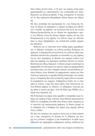 ΔΗΜΟΣΘΕΝΟΥΣ ΥΠΕΡ ΤΗΣ ΡΟΔΙΩΝ ΕΛΕΥΘΕΡΙΑΣ190
Ἀσίᾳ πόλεις ἑαυτοῦ εἶναι...»! Οι όροι της ειρήνης αυτής είχαν
χαρακτηρισθεί ως «προστάγματα» και η σύμπραξη των Λακε-
δαιμονίων ως εθνική μειοδοσία. Ο Δημ. επισημαίνει το γεγονός
ότι τα ίδια πράγματα εθεωρήθησαν άλλοτε δίκαια και άλλοτε
όχι.
12. Πριν καταλήξει στο συμπέρασμα ότι «των Ελληνικών πό-
λεων τα δίκαια τα καθορίζουν οι ισχυροί εις βάρος των αδυνά-
των» σπεύδει να αμβλύνει την εντύπωση από αυτή την κυνική
δήλωση διευκρινίζοντας ότι το «δίκαιο του ισχυροτέρου» ισχύ-
ει στις διεθνείς, όπως θα λέγαμε σήμερα, σχέσεις και όχι στις
διαπροσωπικές ή στις σχέσεις των πολιτών προς την πολιτεία
όπου οι νόμοι εξασφαλίζουν την ισοπολιτεία μεταξύ ισχυρών
και αδυνάτων.
Μολονότι και το τελευταίο αυτό πολλές φορές αμφισβητεί-
ται, οι Αθηναίοι εγνώριζαν, ως πολίτες μεγάλης δυνάμεως, ότι
πράγματι η δημοκρατική αντιμετώπιση των πολιτών μέσα στην
Αθηναϊκή πολιτεία δεν μπορούσε να επεκταθεί π.χ. στις σχέσεις
της με τους συμμάχους. Η εξουσία των ισχυρών πόλεων που
ήσαν επί κεφαλής των συμμαχιών κατέληγε πάντοτε να γίνεται
δεσποτική και άδικη. Πράγματι το δίκαιο μπορεί ευκολότερα να
εφαρμοσθεί στο εσωτερικό των κρατών παρά στη χαλαρή διεθνή
κοινότητα όπου, και όταν υπάρχουν κάποιοι γενικοί διεθνείς κα-
νόνες δικαίου, είναι δύσκολο να εφαρμοστούν, ακόμη και όταν
(σπανίως) υφίσταται το αρμόδιο διεθνές δικαστήριο, του οποίου
όμως οι αποφάσεις δεν είναι εκτελεστές παρά μόνον αν ευνοούν
τα συμφέροντα των ισχυρών. Ανεξαρτήτως λοιπόν του τι είναι
ορθό να γίνεται, ο Δημ. δεν κάνει λάθος, όταν διαπιστώνει ότι
στις διεθνείς σχέσεις το «δίκαιο» το καθορίζουν πολιτικά και
όχι ηθικά ή νομικά κριτήρια. Αυτό εξ άλλου έχει διδάξει και η
πείρα τους ακροατές του.
13. Η Εκκλησία του Δήμου ήταν αρμόδια ν' αποφασίζει περί πο-
λέμου και ειρήνης. Ο Δημ. πιστεύει, όπως δήλωσε προηγουμένως
(§28) ότι η επέμβαση στη Ρόδο είναι δίκαιη, αλλά, σύμφωνα με
το σκεπτικό της προηγουμένης φράσεως, το δίκαιο μπορεί να
το καθορίσει και η απόφαση του Δήμου μιας ισχυρής πόλεως
όπως η Αθήνα.
14. Και στο προοίμιο του κειμένου αυτού και σε άλλα κείμενά
του ο Δημ. επισημαίνει το γεγονός ότι οι Αθηναίοι της επο-
χής του, μολονότι γνωρίζουν ή και αποφασίζουν το ορθό, όμως
αδρανούν και εφησυχάζουν φοβούμενοι κόπους, κινδύνους και
22-0159_RHTORIKA KEIMENA.indb 190 3/5/14 5:12 PM
 