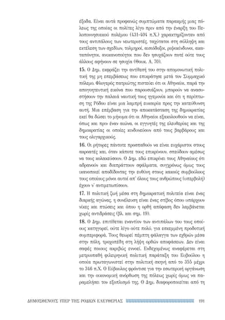 191ΔΗΜΟΣΘΕΝΟΥΣ ΥΠΕΡ ΤΗΣ ΡΟΔΙΩΝ ΕΛΕΥΘΕΡΙΑΣ
έξοδα. Είναι αυτά προφανώς συμπτώματα παρακμής μιας πό-
λεως της οποίας οι πολίτες λίγο πριν από την έναρξη του Πε-
λοποννησιακού πολέμου (431-404 π.Χ.) χαρακτηρίζονταν από
τους αντιπάλους των νεωτεριστές, ταχύτατοι στη σύλληψη και
εκτέλεση των σχεδίων, τολμηροί, αισιόδοξοι, ριψοκίνδυνοι, ακα-
ταπόνητοι, ανικανοποίητοι που δεν ησυχάζουν ποτέ ούτε τους
άλλους αφήνουν σε ησυχία (Θουκ. Α, 70).
15. Ο Δημ. εκφράζει την αντίθεσή του στην απομονωτική πολι-
τική της μη επεμβάσεως που επικράτησε μετά τον Συμμαχικό
πόλεμο. Φλογερός πατριώτης πιστεύει ότι οι Αθηναίοι, παρά την
απογοητευτική εικόνα που παρουσιάζουν, μπορούν να ανασυ-
στήσουν την παλαιά ναυτική τους ηγεμονία και ότι η περίπτω-
ση της Ρόδου είναι μια λαμπρή ευκαιρία προς την κατεύθυνση
αυτή. Μια επέμβαση για την αποκατάσταση της δημοκρατίας
εκεί θα δώσει το μήνυμα ότι οι Αθηναίοι εξακολουθούν να είναι,
όπως και πριν έναν αιώνα, οι εγγυητές της ελευθερίας και της
δημοκρατίας οι οποίες κινδυνεύουν από τους βαρβάρους και
τους ολιγαρχικούς.
16. Οι ρήτορες πάντοτε προσπαθούν να είναι ευχάριστοι στους
ακροατές και, όταν κάποτε τους επικρίνουν, σπεύδουν αμέσως
να τους κολακεύσουν. Ο Δημ. εδώ επικρίνει τους Αθηναίους ότι
αδρανούν και διαπράττουν σφάλματα, συγχρόνως όμως τους
ικανοποιεί αποδίδοντας την ευθύνη στους κακούς συμβούλους
τους οποίους μόνοι αυτοί απ' όλους τους ανθρώπους (υπερβολή)
έχουν ν' αντιμετωπίσουν.
17. Η πολιτική ζωή μέσα στη δημοκρατική πολιτεία είναι ένας
διαρκής αγώνας, η συνέλευση είναι ένας στίβος όπου υπάρχουν
νίκες και πτώσεις και όπου η ορθή απόφαση δεν λαμβάνεται
χωρίς αντιδράσεις (βλ. και σημ. 19).
18. Ο Δημ. επιτίθεται εναντίον των αντιπάλων του τους οποί-
ους κατηγορεί, ούτε λίγο ούτε πολύ, για εσκεμμένη προδοτική
συμπεριφορά. Τους θεωρεί πέμπτη φάλαγγα των εχθρών μέσα
στην πόλη, τροχοπέδη στη λήψη ορθών αποφάσεων. Δεν είναι
σαφές ποιους ακριβώς εννοεί. Ενδεχομένως αναφέρεται στη
μετριοπαθή φιλειρηνική πολιτική παράταξη του Ευβούλου η
οποία πρωταγωνιστεί στην πολιτική σκηνή από το 355 μέχρι
το 346 π.Χ. Ο Εύβουλος φρόντισε για την εσωτερική οργάνωση
και την οικονομική ανόρθωση της πόλεως χωρίς όμως να πα-
ραμελήσει τον εξοπλισμό της. Ο Δημ. διαφοροποιείται από τη
22-0159_RHTORIKA KEIMENA.indb 191 3/5/14 5:12 PM
 
