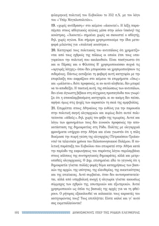ΔΗΜΟΣΘΕΝΟΥΣ ΥΠΕΡ ΤΗΣ ΡΟΔΙΩΝ ΕΛΕΥΘΕΡΙΑΣ192
φιλειρηνική πολιτική του Ευβούλου το 352 π.Χ. με τον λόγο
του «Ὑπὲρ Μεγαλοπολιτῶν».
19. «χωρίς αντίδραση»· στο κείμενο «ἀκονιτεί». Η λέξη παρα-
πέμπει στους αθλητικούς αγώνες μέσα στην κόνιν (σκόνη) της
κονίστρας. «Ἀκονιτεί» σημαίνει χωρίς να σκονιστεί ο αθλητής,
δηλ. χωρίς αγώνα. Και σήμερα χρησιμοποιούμε την ίδια μετα-
φορά μιλώντας για «πολιτική κονίστρα».
20. Κατηγορεί τους πολιτικούς του αντιπάλους ότι χρηματίζο-
νται από τους εχθρούς της πόλεως οι οποίοι έτσι τους υπα-
γορεύουν την πολιτική που ακολουθούν. Είναι πασίγνωστο ότι
και οι Πέρσες και ο Φίλιππος Β′ χρησιμοποιούσαν συχνά τις
«αργυρές λόγχες» όπου δεν μπορούσαν να χρησιμοποιήσουν τις
σιδερένιες. Πάντως εκτοξεύει τη φοβερή αυτή κατηγορία με την
επιφύλαξη που εκφράζουν στο κείμενο τα επιρρήματα «ἴσως»
και «μάλιστα», διότι προφανώς, κι αν αυτό αληθεύει, δεν μπορεί
να το αποδείξει. Η τακτική αυτή, της σπιλώσεως των αντιπάλων,
δεν είναι άγνωστη βέβαια στη σύγχρονη προπαγάνδα που γνωρί-
ζει ότι η επαναλαμβανόμενη κατηγορία, κι αν ακόμη δεν πείσει,
αφήνει όμως στις ψυχές των ακροατών τη σκιά της αμφιβολίας.
21. Επιρρίπτει στους Αθηναίους την ευθύνη για την παρουσία
στην πολιτική σκηνή ολιγαρχικών και κυρίως διότι αυτοί πολι-
τεύονται «ἀδεῶς», δηλ. χωρίς τον φόβο της τιμωρίας. Αυτοί και
λόγω των φρονημάτων τους δεν ευνοούν προφανώς την απο-
κατάσταση της δημοκρατίας στη Ρόδο. Πολίτες με ολιγαρχικά
φρονήματα υπήρχαν στην Αθήνα και είναι γνωστόν ότι η πόλη
δοκίμασε την πικρή γεύση της ολιγαρχίας (Τετρακόσιοι-Τριάκο-
ντα) τα τελευταία χρόνια του Πελοποννησιακού Πολέμου. Η πο-
λιτική παράταξη του Ευβούλου που επικρατεί στην Αθήνα κατά
την περίοδο της εκφωνήσεως του παρόντος λόγου περιλαμβάνει
στους κόλπους της συντηρητικούς δημοκράτες, αλλά και μετρι-
οπαθείς ολιγαρχικούς. Ο Δημ. επισημαίνει εδώ το γεγονός ότι η
δημοκρατία γίνεται πολλές φορές θύμα καταχρήσεως των βασι-
κών της αρχών, της ισότητας, της ελευθερίας, της ανεκτικότητας
και της επιείκειας. Αυτό συμβαίνει, όταν δεν αυτοπροστατεύε-
ται, αλλά από υπερβολική ανοχή ή ολιγωρία γίνεται ακουσίως
σύμμαχος των εχθρών της, εσωτερικών και εξωτερικών. Αυτοί
χρησιμοποιούν ως όπλα τις βασικές της αρχές για να τη φθεί-
ρουν. Ο ρήτορας εξακολουθεί να κολακεύει τους ακροατές του
κατηγορώντας τους! Τους επιπλήττει: Είστε καλοί και γι' αυτό
σας εκμεταλλεύονται!
22-0159_RHTORIKA KEIMENA.indb 192 3/5/14 5:12 PM
 