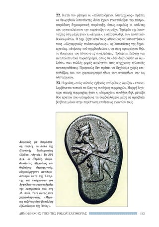 193ΔΗΜΟΣΘΕΝΟΥΣ ΥΠΕΡ ΤΗΣ ΡΟΔΙΩΝ ΕΛΕΥΘΕΡΙΑΣ
22. Κατά τον ρήτορα οι «πολιτευόμενοι ὀλιγαρχικῶς» πρέπει
να θεωρηθούν λιποτάκτες, διότι έχουν εγκαταλείψει την πατρο-
παράδοτη δημοκρατική παράταξη, όπως ακριβώς οι οπλίτες
που εγκαταλείπουν την παράταξη στη μάχη. Τιμωρία της λιπο-
ταξίας στη μάχη ήταν η «ἀτιμία», η στέρηση δηλ. των πολιτικών
δικαιωμάτων. Ο Δημ. ζητεί από τους Αθηναίους να καταστήσουν
τους «ὀλιγαργικῶς πολιτευομένους», ως λιποτάκτες της δημο-
κρατίας, «ἀτίμους τοῦ συμβουλεύειν», να τους αφαιρέσουν δηλ.
το δικαίωμα του λόγου στις συνελεύσεις. Πρόκειται βέβαια για
αντιπολιτευτικό πυροτέχνημα, όπως το «δεν δικαιούσθε να ομι-
λείτε» που πολλές φορές ακούγεται στις σύγχρονες πολιτικές
αντιπαραθέσεις. Προφανώς δεν πρέπει να δεχθούμε χωρίς επι-
φυλάξεις και τον χαρακτηρισμό όλων των αντιπάλων του ως
ολιγαρχικών.
23. Η φράση «τοὺς αὐτοὺς ἐχθροὺς καὶ φίλους νομίζειν» επανα-
λαμβάνεται τυπικά σε όλες τις συνθήκες συμμαχιών. Μορφή λιγό-
τερο στενής συμμαχίας ήταν η «ἐπιμαχία», συνθήκη δηλ. μεταξύ
δύο κρατών που υποχρέωνε τα συμβαλλόμενα μέρη σε αμοιβαία
βοήθεια μόνον στην περίπτωση επιθέσεως εναντίον τους.
Δαρεικός με παράστα-
ση τοξότη, το όπλο της
Περσικής διπλωματίας
(Εκδοτ. Αθηνών). Το 394
π.Χ. οι Πέρσες, δωρο-
δοκώντας Αθηναίους και
Θηβαίους δημαγωγούς,
εδημιούργησαν αντιπερι-
σπασμό κατά της Σπάρ-
της και ανάγκασαν τον
Αγησίλαο να εγκαταλείψει
την εκστρατεία του στη
Μ. Ασία. Τότε αυτός είπε
χαριτολογώντας: «Μυρί-
οις τοξόταις ὑπὸ βασιλέως
ἐξελαύνομαι τῆς Ἀσίας».
22-0159_RHTORIKA KEIMENA.indb 193 3/5/14 5:12 PM
 